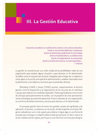 III. La Gestión Educativa



             Es preciso considerar un cambio de los valores en la cultura educativa:
                                        Frente a una actitud defensiva, la apertura;
                                    frente al aislamiento profesional, la comunidad;
                                            frente al individualismo, la colaboración;
                                              frente a la dependencia, la autonomía;
                                  frente a la dirección externa, la autorregulación…
                                                                            —
                                                                            ­ unesco


La gestión se caracteriza por una visión amplia de las posibilidades reales de una
organización para resolver alguna situación o para alcanzar un fin determinado.
Se define como el conjunto de acciones integradas para el logro de un objetivo a
cierto plazo; es la acción principal de la administración y eslabón intermedio entre
la planificación y los objetivos concretos que se pretenden alcanzar.

     Mintzberg (1984) y Stoner (1996) asumen, respectivamente, el término
gestión como la disposición y la organización de los recursos de un individuo
o grupo para obtener los resultados esperados. Pudiera generalizarse como el arte
de anticipar participativamente el cambio, con el propósito de crear permanente-
mente estrategias que permitan garantizar el futuro deseado de una organización;
es una forma de alinear esfuerzos y recursos para alcanzar un fin determinado.

     El concepto gestión tiene al menos tres grandes campos de significado y de
aplicación. El primero, se relaciona con la acción, donde la gestión es el hacer dili-
gente realizado por uno o más sujetos para obtener o lograr algo; es una forma de
proceder para conseguir un objetivo determinado por personas. Es decir, está en la
acción cotidiana de los sujetos, por lo que se usan términos comunes para designar
                                         55
 
