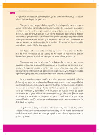 Programa Escuelas de Calidad

56
     al sujeto que hace gestión, como el gestor, ya sea como rol o función, y a la acción
     misma de hacer la gestión: gestionar.

          El segundo, es el campo de la investigación, donde la gestión trata del proceso
     formal y sistemático para producir conocimiento sobre los fenómenos observables
     en el campo de la acción, sea para describir, comprender o para explicar tales fenó-
     menos. En este terreno, la gestión es un objeto de estudio de quienes se dedican
     a conocer, lo que demanda la creación de conceptos y de categorías para analizarla.
     Investigar sobre la gestión es distinguir las pautas y los procesos de acción de los
     sujetos, a través de su descripción, de su análisis crítico y de su interpretación,
     apoyados en teorías, hipótesis y supuestos.

         Por efecto, se han generado términos especializados que clasifican las for-
     mas de hacer y de actuar de los sujetos; de ahí surgen las nociones de gestión
     democrática, gestión administrativa y gestión institucional, entre otras.

           El tercer campo, es el de la innovación y el desarrollo, en éste se crean nuevas
     pautas de gestión para la acción de los sujetos, con la intención de transformarla o me-
     jorarla, es decir, para enriquecer la acción y para hacerla eficiente, porque utiliza mejor
     los recursos disponibles; es eficaz, porque logra los propósitos y los fines perseguidos,
     y pertinente, porque es adecuada al contexto y a las personas que la realizan.

           Estas nuevas formas de actuación se pueden construir a partir de la reflexión
     de los sujetos sobre su propia acción (lo que expresa autonomía y capacidad de
     autotransformación); el diseño y la experimentación de formas renovadas de acción
     basadas en el conocimiento producido por la investigación (lo que supone pro-
     cesos de formación y aprendizaje); y la invención de nuevas formas de acción
     sustentadas en la generación de herramientas de apoyo a la acción (lo que exige
     la difusión y el desarrollo de competencias para su uso). Gracias al proceso de
     innovación de la gestión, se han generado conceptos que detonan una actuación
     distinta de los sujetos.

           La gestión en el campo educativo se ha clasificado, para su estudio, en tres
     categorías de acuerdo con el ámbito de su quehacer y con los niveles de concreción
     en el sistema: institucional, escolar y pedagógica, las cuales se representan en el
     gráfico siguiente:
 