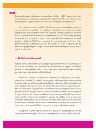 Programa Escuelas de Calidad

58
     los aprendizajes de los alumnos; de acuerdo con Bolívar (1999), es preciso formar
     comunidades que se preocupen por aprender a hacer mejor las cosas. Finalmente,
     como lo señala Hopkins, hacer una buena escuela depende de cada escuela.

          Las ideas fuerza de la gestión institucional, escolar y pedagógica sostienen
     que, en contextos inciertos y en condiciones cambiantes, es preciso reinventar,
     sistematizar y mejorar continuamente los objetivos, estrategias, prácticas y cultura
     de las organizaciones educativas. Se propone que no sólo las escuelas públicas
     mexicanas, sino la meso y la macro estructuras del sistema educativo nacional
     adopten y adapten el mgee en el marco de la reorientación de sus fines, el esta-
     blecimiento de una filosofía y nuevos propósitos, así como la focalización de
     esfuerzos que privilegien la mejora de sus relaciones como organización y de sus
     prácticas educativas.


     1. Gestión institucional
     Ésta se enfoca en la manera en que cada organización traduce lo establecido en
     las políticas; se refiere a los subsistemas y a la forma en que agregan al contexto
     general sus particularidades. En el campo educativo, establece las líneas de acción
     de cada una de las instancias administrativas.

           Desde esta categoría la orientación, la generación de proyectos, de progra-
     mas y de su articulación efectiva, no se agota en la dimensión nacional; resulta
     impostergable una visión panorámica del hecho educativo, de las interrelaciones
     entre todos los actores, en todos los planos del sistema mismo. Es preciso plan-
     tear las necesidades y apoyarlas en las competencias de las organizaciones, de las
     personas y de los equipos en cada uno de los ámbitos: nacional, estatal, regional
     y local, porque se han puesto en el centro de la transformación del sistema edu-
     cativo objetivos desafiantes: calidad con equidad para todos, profesionalización
     docente y consolidación de escuelas inteligentes; entre otros asuntos de suma
     trascendencia; además, porque resulta fundamental posicionar los principios de
     autonomía, corresponsabilidad, transparencia y de rendición de cuentas.

         En general, la gestión de las instituciones educativas comprende acciones de
     orden administrativo, gerencial, de política de personal, económico-presupuestales,
 