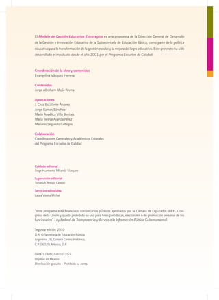El Modelo de Gestión Educativa Estratégica es una propuesta de la Dirección General de Desarrollo
de la Gestión e Innovación Educativa de la Subsecretaría de Educación Básica, como parte de la política
educativa para la transformación de la gestión escolar y la mejora del logro educativo. Este proyecto ha sido
desarrollado e impulsado desde el año 2001 por el Programa Escuelas de Calidad.


Coordinación de la obra y contenidos
Evangelina Vázquez Herrera

Contenidos
Jorge Abraham Mejía Reyna

Aportaciones
J. Cruz Escalante Álvarez
Jorge Ramos Sánchez
María Angélica Villa Benítez
María Teresa Aranda Pérez
Mariano Segundo Gallegos

Colaboración
Coordinadores Generales y Académicos Estatales
del Programa Escuelas de Calidad




Cuidado editorial
Jorge Humberto Miranda Vázquez

Supervisión editorial
Tonatiuh Arroyo Cerezo

Servicios editoriales
Laura Varela Michel



“Este programa está financiado con recursos públicos aprobados por la Cámara de Diputados del H. Con-
greso de la Unión y queda prohibido su uso para fines partidistas, electorales o de promoción personal de los
funcionarios” Ley Federal de Transparencia y Acceso a la Información Pública Gubernamental.

Segunda edición: 2010
D.R. © Secretaría de Educación Pública
Argentina 28, Colonia Centro Histórico,
C.P. 06020, México, D.F.

ISBN: 978-607-8017-35-5
Impreso en México
Distribución gratuita – Prohibida su venta
 