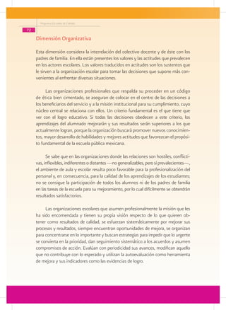Programa Escuelas de Calidad

72

     Dimensión Organizativa

     Esta dimensión considera la interrelación del colectivo docente y de éste con los
     padres de familia. En ella están presentes los valores y las actitudes que prevalecen
     en los actores escolares. Los valores traducidos en actitudes son los sustentos que
     le sirven a la organización escolar para tomar las decisiones que supone más con-
     venientes al enfrentar diversas situaciones.

          Las organizaciones profesionales que respalda su proceder en un código
     de ética bien cimentado, se aseguran de colocar en el centro de las decisiones a
     los beneficiarios del servicio y a la misión institucional para su cumplimiento, cuyo
     núcleo central se relaciona con ellos. Un criterio fundamental es el que tiene que
     ver con el logro educativo. Si todas las decisiones obedecen a este criterio, los
     aprendizajes del alumnado mejorarán y sus resultados serán superiores a los que
     actualmente logran, porque la organización buscará promover nuevos conocimien-
     tos, mayor desarrollo de habilidades y mejores actitudes que favorezcan el propósi-
     to fundamental de la escuela pública mexicana.

           Se sabe que en las organizaciones donde las relaciones son hostiles, conflicti-
     vas, inflexibles, indiferentes o distantes —no generalizables, pero sí prevalecientes—,
     el ambiente de aula y escolar resulta poco favorable para la profesionalización del
     personal y, en consecuencia, para la calidad de los aprendizajes de los estudiantes;
     no se consigue la participación de todos los alumnos ni de los padres de familia
     en las tareas de la escuela para su mejoramiento, por lo cual difícilmente se obtendrán
     resultados satisfactorios.

          Las organizaciones escolares que asumen profesionalmente la misión que les
     ha sido encomendada y tienen su propia visión respecto de lo que quieren ob-
     tener como resultados de calidad, se esfuerzan sistemáticamente por mejorar sus
     procesos y resultados, siempre encuentran oportunidades de mejora, se organizan
     para concentrarse en lo importante y buscan estrategias para impedir que lo urgente
     se convierta en la prioridad, dan seguimiento sistemático a los acuerdos y asumen
     compromisos de acción. Evalúan con periodicidad sus avances, modifican aquello
     que no contribuye con lo esperado y utilizan la autoevaluación como herramienta
     de mejora y sus indicadores como las evidencias de logro.
 