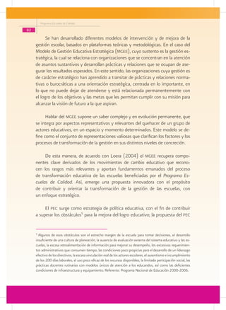 Programa Escuelas de Calidad

82
           Se han desarrollado diferentes modelos de intervención y de mejora de la
     gestión escolar, basados en plataformas teóricas y metodológicas. En el caso del
     Modelo de Gestión Educativa Estratégica (mgee), cuyo sustento es la gestión es-
     tratégica, la cual se relaciona con organizaciones que se concentran en la atención
     de asuntos sustantivos y desarrollan prácticas y relaciones que se ocupan de ase-
     gurar los resultados esperados. En este sentido, las organizaciones cuya gestión es
     de carácter estratégico han aprendido a transitar de prácticas y relaciones norma-
     tivas o burocráticas a una orientación estratégica, centrada en lo importante, en
     lo que no puede dejar de atenderse y está relacionada permanentemente con
     el logro de los objetivos y las metas que les permitan cumplir con su misión para
     alcanzar la visión de futuro a la que aspiran.

           Hablar del mgee supone un saber complejo y en evolución permanente, que
     se integra por aspectos representativos y relevantes del quehacer de un grupo de
     actores educativos, en un espacio y momento determinados. Este modelo se de-
     fine como el conjunto de representaciones valiosas que clarifican los factores y los
     procesos de transformación de la gestión en sus distintos niveles de concreción.

          De esta manera, de acuerdo con Loera (2004) el mgee recupera compo-
     nentes clave derivados de los movimientos de cambio educativo que recono-
     cen los rasgos más relevantes y aportan fundamentos emanados del proceso
     de transformación educativa de las escuelas beneficiadas por el Programa Es-
     cuelas de Calidad. Así, emerge una propuesta innovadora con el propósito
     de contribuir y orientar la transformación de la gestión de las escuelas, con
     un enfoque estratégico.

          El pec surge como estrategia de política educativa, con el fin de contribuir
     a superar los obstáculos5 para la mejora del logro educativo; la propuesta del pec


     5
       Algunos de esos obstáculos son el estrecho margen de la escuela para tomar decisiones, el desarrollo
     insuficiente de una cultura de planeación, la ausencia de evaluación externa del sistema educativo y las es-
     cuelas, la escasa retroalimentación de información para mejorar su desempeño, los excesivos requerimien-
     tos administrativos que consumen tiempo, las condiciones poco propicias para el desarrollo de un liderazgo
     efectivo de los directivos, la escasa vinculación real de los actores escolares, el ausentismo e incumplimiento
     de los 200 días laborales, el uso poco eficaz de los recursos disponibles, la limitada participación social, las
     prácticas docentes rutinarias con modelos únicos de atención a los educandos, así como las deficientes
     condiciones de infraestructura y equipamiento. Referente: Programa Nacional de Educación 2000-2006.
 