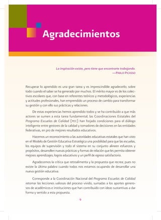 Agradecimientos

                       La inspiración existe, pero tiene que encontrarte trabajando.
                                                                  —Pablo Picasso


Recuperar lo aprendido es una gran tarea y es imprescindible agradecerlo; sobre
todo cuando el saber se ha generado por muchos. El mérito mayor es de los colec-
tivos escolares que, con base en referentes teóricos y metodológicos, experiencias
y actitudes profesionales, han emprendido un proceso de cambio para transformar
su gestión y con ello sus prácticas y relaciones.
      De estas experiencias hemos aprendido todos y se ha contribuido a que más
actores se sumen a esta tarea fundamental; las Coordinaciones Estatales del
Programa Escuelas de Calidad (pec) han forjado condiciones para el diálogo
inteligente entre gestores de la calidad y tomadores de decisiones en las entidades
federativas, en pro de mejores resultados educativos.
      Hacemos un reconocimiento a las autoridades educativas estatales que han visto
en el Modelo de Gestión Educativa Estratégica una posibilidad para que las escuelas,
los equipos de supervisión y todo el sistema en su conjunto alineen esfuerzos y
propósitos, desarrollen nuevas prácticas y formas de relación que les permita obtener
mejores aprendizajes, logros educativos y un perfil de egreso satisfactorio.
     Agradecemos la crítica que retroalimenta y la propuesta que recrea; pues no
existe la última palabra cuando todos nos estamos ocupando de desarrollar una
nueva gestión educativa.
     Corresponde a la Coordinación Nacional del Programa Escuelas de Calidad
retomar las lecciones valiosas del proceso vivido, sumadas a los aportes genero-
sos de académicos e instituciones que han contribuido con ideas sustantivas a dar
forma y sentido a esta propuesta.
                                         9
 