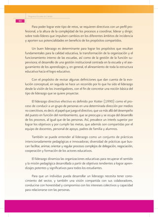 Programa Escuelas de Calidad

90
          Para poder lograr este tipo de retos, se requieren directivos con un perfil pro-
     fesional, a la altura de la complejidad de los procesos a coordinar, liderar y dirigir;
     sobre todo líderes que impulsen cambios en los diferentes ámbitos de incidencia
     y aporten sus potencialidades en beneficio de los propósitos compartidos.

          Un buen liderazgo es determinante para lograr los propósitos que resultan
     fundamentales para la calidad educativa, la transformación de la organización y el
     funcionamiento interno de las escuelas, así como de la gestión de la función su-
     pervisora; el desarrollo de una gestión institucional centrada en la escuela y el ase-
     guramiento de los aprendizajes y, en general, el alineamiento de toda la estructura
     educativa hacia el logro educativo.

          Con el propósito de revisar algunas definiciones que dan cuenta de la evo-
     lución conceptual, en seguida se hace un recorrido por lo que ha sido el liderazgo
     desde la visión de los investigadores, con el fin de concretar una noción básica del
     tipo de liderazgo que se quiere proyectar.

          El liderazgo directivo efectivo es definido por Kotter (1990) como el pro-
     ceso de conducir a un grupo de personas en una determinada dirección por medios
     no coercitivos, es decir, el papel que juega el directivo, que va más allá del desempeño
     del puesto en función del nombramiento, que se preocupa y se ocupa del desarrollo
     de los procesos, al igual que de las personas. Así, prevalece un interés superior por
     lograr los objetivos y por cumplir las metas, que además son compartidas por el
     equipo de docentes, personal de apoyo, padres de familia y alumnos.

          También se puede entender al liderazgo como un conjunto de prácticas
     intencionadamente pedagógicas e innovadoras; diversidad de prácticas que bus-
     can facilitar, animar, orientar y regular procesos complejos de delegación, negociación,
     cooperación y formación de los actores educativos.

          El liderazgo dinamiza las organizaciones educativas para recuperar el sentido
     y la misión pedagógica desarrollada a partir de objetivos tendientes a lograr apren-
     dizajes potentes y significativos para todos los estudiantes.

          Para que un individuo pueda desarrollar un liderazgo necesita tener cono-
     cimiento del sector, y también una visión compartida con sus colaboradores,
     conducirse con honestidad y compromiso con los intereses colectivos y capacidad
     para relacionarse con las personas.
 