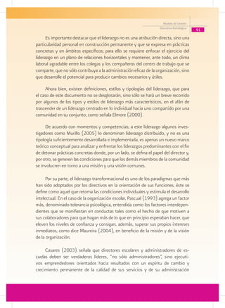 Modelo de Gestión
                                                                    Educativa Estratégica
                                                                                            91
      Es importante destacar que el liderazgo no es una atribución directa, sino una
particularidad personal en construcción permanente y que se expresa en prácticas
concretas y en ámbitos específicos; para ello se requiere enfocar el ejercicio del
liderazgo en un plano de relaciones horizontales y mantener, ante todo, un clima
laboral agradable entre los colegas y los compañeros del centro de trabajo que se
comparte, que no sólo contribuya a la administración eficaz de la organización, sino
que desarrolle el potencial para producir cambios necesarios y útiles.

     Ahora bien, existen definiciones, estilos y tipologías del liderazgo, que para
el caso de este documento no se desglosarán, sino sólo se hará un breve recorrido
por algunos de los tipos y estilos de liderazgo más característicos, en el afán de
trascender de un liderazgo centrado en lo individual hacia uno compartido por una
comunidad en su conjunto, como señala Elmore (2000).

     De acuerdo con momentos y competencias; a este liderazgo algunos inves-
tigadores como Murillo (2005) lo denominan liderazgo distribuido, y no es una
tipología suficientemente desarrollada e implementada, es apenas un nuevo marco
teórico conceptual para analizar y enfrentar los liderazgos predominantes con el fin
de detonar prácticas concretas donde, por un lado, se defina el papel del director y,
por otro, se generen las condiciones para que los demás miembros de la comunidad
se involucren en torno a una misión y una visión comunes.

      Por su parte, el liderazgo transformacional es uno de los paradigmas que más
han sido adoptados por los directivos en la orientación de sus funciones, éste se
define como aquel que retoma las condiciones individuales y estimula el desarrollo
intelectual. En el caso de la organización escolar, Pascual (1993) agrega un factor
más, denominado tolerancia psicológica, entendida como los factores interdepen-
dientes que se manifiestan en conductas tales como el hecho de que motiven a
sus colaboradores para que hagan más de lo que en principio esperaban hacer, que
eleven los niveles de confianza y consigan, además, superar sus propios intereses
inmediatos, como dice Maureira (2004), en beneficio de la misión y de la visión
de la organización.

     Casares (2003) señala que directores escolares y administradores de es-
cuelas deben ser verdaderos líderes, “no sólo administradores”, sino ejecuti-
vos emprendedores orientados hacia resultados con un espíritu de cambio y
crecimiento permanente de la calidad de sus servicios y de su administración
 
