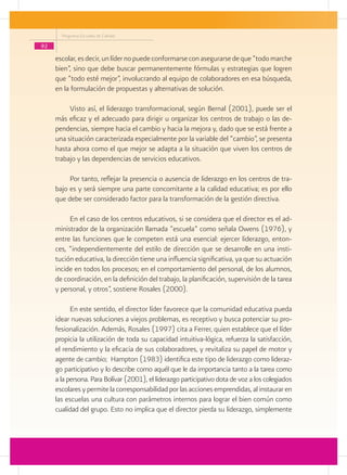 Programa Escuelas de Calidad

92
     escolar, es decir, un líder no puede conformarse con asegurarse de que “todo marche
     bien”, sino que debe buscar permanentemente fórmulas y estrategias que logren
     que “todo esté mejor”, involucrando al equipo de colaboradores en esa búsqueda,
     en la formulación de propuestas y alternativas de solución.

          Visto así, el liderazgo transformacional, según Bernal (2001), puede ser el
     más eficaz y el adecuado para dirigir u organizar los centros de trabajo o las de-
     pendencias, siempre hacia el cambio y hacia la mejora y, dado que se está frente a
     una situación caracterizada especialmente por la variable del “cambio”, se presenta
     hasta ahora como el que mejor se adapta a la situación que viven los centros de
     trabajo y las dependencias de servicios educativos.

          Por tanto, reflejar la presencia o ausencia de liderazgo en los centros de tra-
     bajo es y será siempre una parte concomitante a la calidad educativa; es por ello
     que debe ser considerado factor para la transformación de la gestión directiva.

          En el caso de los centros educativos, si se considera que el director es el ad-
     ministrador de la organización llamada “escuela” como señala Owens (1976), y
     entre las funciones que le competen está una esencial: ejercer liderazgo, enton-
     ces, “independientemente del estilo de dirección que se desarrolle en una insti-
     tución educativa, la dirección tiene una influencia significativa, ya que su actuación
     incide en todos los procesos; en el comportamiento del personal, de los alumnos,
     de coordinación, en la definición del trabajo, la planificación, supervisión de la tarea
     y personal, y otros”, sostiene Rosales (2000).

           En este sentido, el director líder favorece que la comunidad educativa pueda
     idear nuevas soluciones a viejos problemas, es receptivo y busca potenciar su pro-
     fesionalización. Además, Rosales (1997) cita a Ferrer, quien establece que el líder
     propicia la utilización de toda su capacidad intuitiva-lógica, refuerza la satisfacción,
     el rendimiento y la eficacia de sus colaboradores, y revitaliza su papel de motor y
     agente de cambio; Hampton (1983) identifica este tipo de liderazgo como lideraz-
     go participativo y lo describe como aquél que le da importancia tanto a la tarea como
     a la persona. Para Bolívar (2001), el liderazgo participativo dota de voz a los colegiados
     escolares y permite la corresponsabilidad por las acciones emprendidas, al instaurar en
     las escuelas una cultura con parámetros internos para lograr el bien común como
     cualidad del grupo. Esto no implica que el director pierda su liderazgo, simplemente
 
