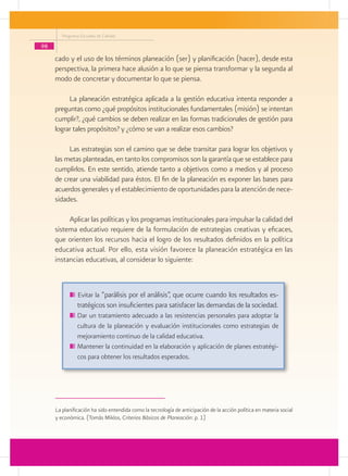 Programa Escuelas de Calidad

98
     cado y el uso de los términos planeación (ser) y planificación (hacer), desde esta
     perspectiva, la primera hace alusión a lo que se piensa transformar y la segunda al
     modo de concretar y documentar lo que se piensa.

          La planeación estratégica aplicada a la gestión educativa intenta responder a
     preguntas como ¿qué propósitos institucionales fundamentales (misión) se intentan
     cumplir?, ¿qué cambios se deben realizar en las formas tradicionales de gestión para
     lograr tales propósitos? y ¿cómo se van a realizar esos cambios?

          Las estrategias son el camino que se debe transitar para lograr los objetivos y
     las metas planteadas, en tanto los compromisos son la garantía que se establece para
     cumplirlos. En este sentido, atiende tanto a objetivos como a medios y al proceso
     de crear una viabilidad para éstos. El fin de la planeación es exponer las bases para
     acuerdos generales y el establecimiento de oportunidades para la atención de nece-
     sidades.

          Aplicar las políticas y los programas institucionales para impulsar la calidad del
     sistema educativo requiere de la formulación de estrategias creativas y eficaces,
     que orienten los recursos hacia el logro de los resultados definidos en la política
     educativa actual. Por ello, esta visión favorece la planeación estratégica en las
     instancias educativas, al considerar lo siguiente:



                Evitar la “parálisis por el análisis”, que ocurre cuando los resultados es-
                tratégicos son insuficientes para satisfacer las demandas de la sociedad.
               	Dar un tratamiento adecuado a las resistencias personales para adoptar la
                cultura de la planeación y evaluación institucionales como estrategias de
                mejoramiento continuo de la calidad educativa.
               	Mantener la continuidad en la elaboración y aplicación de planes estratégi-
                cos para obtener los resultados esperados.




     La planificación ha sido entendida como la tecnología de anticipación de la acción política en materia social
     y económica. (Tomás Miklos, Criterios Básicos de Planeación: p. 1)
 