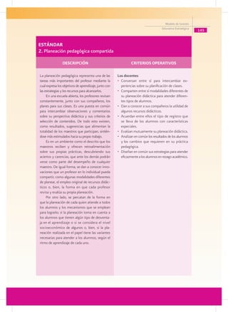 Modelo de Gestión
                                                                                          Educativa Estratégica
                                                                                                                  145


ESTÁNDAR
2. Planeación pedagógica compartida

	                   DESCRIPCIÓN 	                           	       CRITERIOS OPERATIVOS

    La planeación pedagógica representa una de las         Los docentes:
    tareas más importantes del profesor mediante la        • 	Conversan entre sí para intercambiar ex-
    cual expresa los objetivos de aprendizaje, junto con      periencias sobre su planificación de clases.
    las estrategias y los recursos para alcanzarlos.       • 	Comparten entre sí modalidades diferentes de
         En una escuela abierta, los profesores revisan       su planeación didáctica para atender diferen-
    constantemente, junto con sus compañeros, los             tes tipos de alumnos.
    planes para sus clases. Es una puesta en común         • 	Dan a conocer a sus compañeros la utilidad de
    para intercambiar observaciones y comentarios             algunos recursos didácticos.
    sobre su perspectiva didáctica y sus criterios de      • 	Acuerdan entre ellos el tipo de registro que
    selección de contenidos. De todo esto existen,            se lleva de los alumnos con características
    como resultados, sugerencias que alimentan la             especiales.
    totalidad de los maestros que participan, sintién-     • 	Evalúan mutuamente su planeación didáctica.
    dose más estimulados hacia su propio trabajo.          • 	Analizan en común los resultados de los alumnos
         Es en un ambiente como el descrito que los           y los cambios que requieren en su práctica
    maestros reciben y ofrecen retroalimentación              pedagógica.
    sobre sus propias prácticas, descubriendo sus          • 	Diseñan en común sus estrategias para atender
    aciertos y carencias, que ante los demás podrán           eficazmente a los alumnos en rezago académico.
    verse como parte del desempeño de cualquier
    maestro. De igual forma, se dan a conocer inno-
    vaciones que un profesor en lo individual pueda
    compartir, como algunas modalidades diferentes
    de planear, el empleo original de recursos didác-
    ticos o, bien, la forma en que cada profesor
    revisa y evalúa su propia planeación.
         Por otro lado, se percatan de la forma en
    que la planeación de cada quien atiende a todos
    los alumnos y los mecanismos que se emplean
    para lograrlo; si la planeación toma en cuenta a
    los alumnos que tienen algún tipo de desventa-
    ja en el aprendizaje o si se considera el nivel
    socioeconómico de algunos o, bien, si la pla-
    neación realizada en el papel tiene las variantes
    necesarias para atender a los alumnos, según el
    ritmo de aprendizaje de cada uno.
 