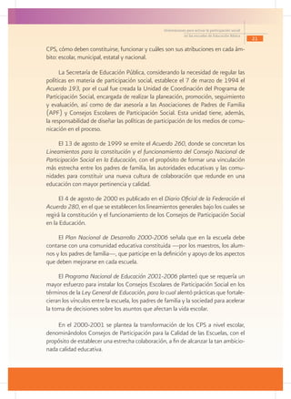 Orientaciones para activar la participación social
                                                               en las escuelas de Educación Básica
                                                                                                        21

CPS, cómo deben constituirse, funcionar y cuáles son sus atribuciones en cada ám-
bito: escolar, municipal, estatal y nacional.

      La Secretaría de Educación Pública, considerando la necesidad de regular las
políticas en materia de participación social, establece el 7 de marzo de 1994 el
Acuerdo 193, por el cual fue creada la Unidad de Coordinación del Programa de
Participación Social, encargada de realizar la planeación, promoción, seguimiento
y evaluación, así como de dar asesoría a las Asociaciones de Padres de Familia
(APF) y Consejos Escolares de Participación Social. Esta unidad tiene, además,
la responsabilidad de diseñar las políticas de participación de los medios de comu-
nicación en el proceso.

     El 13 de agosto de 1999 se emite el Acuerdo 260, donde se concretan los
Lineamientos para la constitución y el funcionamiento del Consejo Nacional de
Participación Social en la Educación, con el propósito de formar una vinculación
más estrecha entre los padres de familia, las autoridades educativas y las comu-
nidades para constituir una nueva cultura de colaboración que redunde en una
educación con mayor pertinencia y calidad.

      El 4 de agosto de 2000 es publicado en el Diario Oficial de la Federación el
Acuerdo 280, en el que se establecen los lineamientos generales bajo los cuales se
regirá la constitución y el funcionamiento de los Consejos de Participación Social
en la Educación.

     El Plan Nacional de Desarrollo 2000-2006 señala que en la escuela debe
contarse con una comunidad educativa constituida —por los maestros, los alum-
nos y los padres de familia—, que participe en la definición y apoyo de los aspectos
que deben mejorarse en cada escuela.

     El Programa Nacional de Educación 2001-2006 planteó que se requería un
mayor esfuerzo para instalar los Consejos Escolares de Participación Social en los
términos de la Ley General de Educación, para lo cual alentó prácticas que fortale-
cieran los vínculos entre la escuela, los padres de familia y la sociedad para acelerar
la toma de decisiones sobre los asuntos que afectan la vida escolar.

    En el 2000-2001 se plantea la transformación de los CPS a nivel escolar,
denominándolos Consejos de Participación para la Calidad de las Escuelas, con el
propósito de establecer una estrecha colaboración, a fin de alcanzar la tan ambicio-
nada calidad educativa.
 