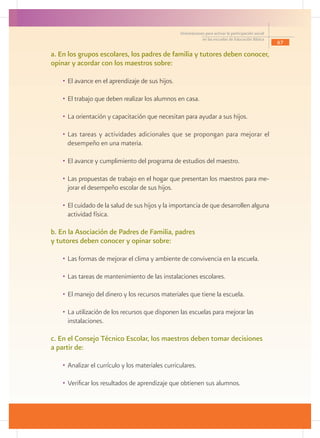 Orientaciones para activar la participación social
                                                               en las escuelas de Educación Básica
                                                                                                            67

a. En los grupos escolares, los padres de familia y tutores deben conocer,
opinar y acordar con los maestros sobre:

   •	 El avance en el aprendizaje de sus hijos.

   •	 El trabajo que deben realizar los alumnos en casa.

   •	 La orientación y capacitación que necesitan para ayudar a sus hijos.

   •	 Las tareas y actividades adicionales que se propongan para mejorar el
      desempeño en una materia.

   •	 El avance y cumplimiento del programa de estudios del maestro.

   •	 Las propuestas de trabajo en el hogar que presentan los maestros para me-
      jorar el desempeño escolar de sus hijos.

   •	 El cuidado de la salud de sus hijos y la importancia de que desarrollen alguna
      actividad física.

b. En la Asociación de Padres de Familia, padres
y tutores deben conocer y opinar sobre:

   •	 Las formas de mejorar el clima y ambiente de convivencia en la escuela.

   •	 Las tareas de mantenimiento de las instalaciones escolares.

   •	 El manejo del dinero y los recursos materiales que tiene la escuela.

   •	 La utilización de los recursos que disponen las escuelas para mejorar las                         	
      instalaciones.

c. En el Consejo Técnico Escolar, los maestros deben tomar decisiones
a partir de:

   •	 Analizar el currículo y los materiales curriculares.

   •	 Verificar los resultados de aprendizaje que obtienen sus alumnos.
 