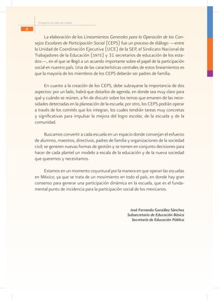Programa Escuelas de Calidad
8

         La elaboración de los Lineamientos Generales para la Operación de los Con-
    sejos Escolares de Participación Social (CEPS) fue un proceso de diálogo —entre
    la Unidad de Coordinación Ejecutiva (UCE) de la SEP, el Sindicato Nacional de
    Trabajadores de la Educación (snte) y 31 secretarios de educación de los esta-
    dos—, en el que se llegó a un acuerdo importante sobre el papel de la participación
    social en nuestro país. Una de las características centrales de estos lineamientos es
    que la mayoría de los miembros de los CEPS deberán ser padres de familia.

         En cuanto a la creación de los CEPS, debe subrayarse la importancia de dos
    aspectos: por un lado, habrá que dotarlos de agenda, en donde sea muy claro para
    qué y cuándo se reúnen, a fin de discutir sobre los temas que emanen de las nece-
    sidades detectadas en la planeación de la escuela; por otro, los CEPS podrán operar
    a través de los comités que los integran, los cuales tendrán tareas muy concretas
    y significativas para impulsar la mejora del logro escolar, de la escuela y de la
    comunidad.

           Buscamos convertir a cada escuela en un espacio donde converjan el esfuerzo
    de alumnos, maestros, directivos, padres de familia y organizaciones de la sociedad
    civil; se generen nuevas formas de gestión y se tomen en conjunto decisiones para
    hacer de cada plantel un modelo a escala de la educación y de la nueva sociedad
    que queremos y necesitamos.

        Estamos en un momento coyuntural por la manera en que operan las escuelas
    en México, ya que se trata de un movimiento en todo el país, en donde hay gran
    consenso para generar una participación dinámica en la escuela, que es el funda-
    mental punto de incidencia para la participación social de los mexicanos.


                                                         José Fernando González Sánchez
                                                        Subsecretario de Educación Básica
                                                          Secretaría de Educación Pública
 