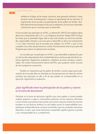Programa Escuelas de Calidad
88

             utilidad en el logro de las metas; asimismo, este personal verificará si estas
             acciones están contribuyendo a mejorar el aprendizaje de los alumnos, la
             organización de la escuela y la participación de los padres de familia. Tam-
             bién determinan los tiempos en las que se realizarán y los recursos materiales
             y financieros que se necesitan para su desarrollo.

     En las escuelas que participan en el PEC, su planeación (PETE) de mediano plazo
     abarca los componentes del 1 al 7, y su Programa Anual de Trabajo (PAT) incluye
     las metas que se pretenden lograr sólo en ese ciclo escolar, así como las activida-
     des, responsables, tiempos y recursos para su desarrollo, es decir, los componentes
     7 y 8. Cabe mencionar que las escuelas que trabajan con el PEC y que no han
     cumplido cinco años de permanencia, reciben financiamiento directo por parte del
     Programa para operar sus planeaciones escolares.

          Las escuelas que no participan en el PEC, y que desarrollan la planeación para
     un ciclo escolar, dependiendo de la entidad federativa y de la escuela atiende los as-
     pectos siguientes: diagnóstico, propósitos u objetivos, acciones, tiempos y respon-
     sables. No reciben financiamiento directo del PEC, pero pudieran recibir recursos
     de otros programas o proyectos.

          También es importante que los padres de familia o tutores sepan que la pla-
     neación de la escuela debe ser diseñada con las aportaciones de todos los actores
     escolares que participan en ella, a fin de que puedan ser corresponsables en su
     ejecución, seguimiento y evaluación.


     ¿Qué significado tiene la participación de los padres y tutores
     en la toma de decisiones?
     Participar en la toma de decisiones significa que como padres o tutores pueden
     analizar, proponer o sugerir e intercambiar opiniones con los maestros, directores
     y otros actores, para ponerse de acuerdo y de manera conjunta resolver los asuntos
     escolares en sus diversos ámbitos, lo cual implica asumir la responsabilidad com-
     partida por el desarrollo de las acciones convenidas y por los resultados educativos
     obtenidos, es decir, que tomar decisiones compartidas significa generar acuerdos
     y ser corresponsables de su cumplimiento.
 