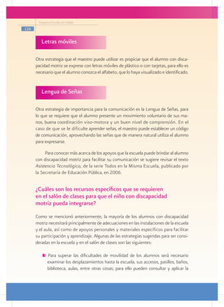 Programa Escuelas de Calidad

126


         Letras móviles

      Otra estrategia que el maestro puede utilizar es propiciar que el alumno con disca-
      pacidad motriz se exprese con letras móviles de plástico o con tarjetas, para ello es
      necesario que el alumno conozca el alfabeto, que lo haya visualizado e identificado.
           	

         Lengua de Señas
           				

      Otra estrategia de importancia para la comunicación es la Lengua de Señas, para
      lo que se requiere que el alumno presente un movimiento voluntario de sus ma-
      nos, buena coordinación viso-motora y un buen nivel de comprensión. En el
      caso de que se le dificulte aprender señas, el maestro puede establecer un código
      de comunicación, aprovechando las señas que de manera natural utiliza el alumno
      para expresarse.

           Para conocer más acerca de los apoyos que la escuela puede brindar al alumno
      con discapacidad motriz para facilitar su comunicación se sugiere revisar el texto
      Asistencia Tecnológica, de la serie Todos en la Misma Escuela, publicado por
      la Secretaría de Educación Pública, en 2006.


      ¿Cuáles son los recursos específicos que se requieren
      en el salón de clases para que el niño con discapacidad
      motriz pueda integrarse?
      Como se mencionó anteriormente, la mayoría de los alumnos con discapacidad
      motriz necesitará principalmente de adecuaciones en las instalaciones de la escuela
      y el aula, así como de apoyos personales y materiales específicos para facilitar
      su participación y aprendizaje. Algunas de las estrategias sugeridas para ser consi-
      deradas en la escuela y en el salón de clases son las siguientes:

             Para superar las dificultades de movilidad de los alumnos será necesario
             examinar los desplazamientos hasta la escuela, sus accesos, pasillos, baños,
             biblioteca, aulas, entre otras cosas; para ello pueden consultar y aplicar la
 