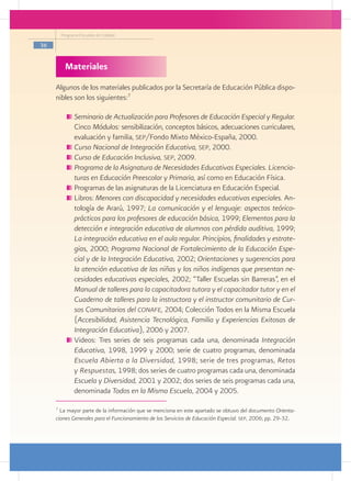 Programa Escuelas de Calidad

36


           Materiales
     Algunos de los materiales publicados por la Secretaría de Educación Pública dispo-
     nibles son los siguientes:7

               	Seminario de Actualización para Profesores de Educación Especial y Regular.
                Cinco Módulos: sensibilización, conceptos básicos, adecuaciones curriculares,
                evaluación y familia, sep/Fondo Mixto México-España, 2000.
               	Curso Nacional de Integración Educativa, sep, 2000.
               	Curso de Educación Inclusiva, sep, 2009.
               	Programa de la Asignatura de Necesidades Educativas Especiales. Licencia-
                turas en Educación Preescolar y Primaria, así como en Educación Física.
               	Programas de las asignaturas de la Licenciatura en Educación Especial.
               	Libros: Menores con discapacidad y necesidades educativas especiales. An-
                tología de Ararú, 1997; La comunicación y el lenguaje: aspectos teórico-
                prácticos para los profesores de educación básica, 1999; Elementos para la
                detección e integración educativa de alumnos con pérdida auditiva, 1999;
                La integración educativa en el aula regular. Principios, finalidades y estrate-
                gias, 2000; Programa Nacional de Fortalecimiento de la Educación Espe-
                cial y de la Integración Educativa, 2002; Orientaciones y sugerencias para
                la atención educativa de las niñas y los niños indígenas que presentan ne-
                cesidades educativas especiales, 2002; “Taller Escuelas sin Barreras”, en el
                Manual de talleres para la capacitadora tutora y el capacitador tutor y en el
                Cuaderno de talleres para la instructora y el instructor comunitario de Cur-
                sos Comunitarios del conafe, 2004; Colección Todos en la Misma Escuela
                (Accesibilidad, Asistencia Tecnológica, Familia y Experiencias Exitosas de
                Integración Educativa), 2006 y 2007.
               	Videos: Tres series de seis programas cada una, denominada Integración
                Educativa, 1998, 1999 y 2000; serie de cuatro programas, denominada
                Escuela Abierta a la Diversidad, 1998; serie de tres programas, Retos
                y Respuestas, 1998; dos series de cuatro programas cada una, denominada
                Escuela y Diversidad, 2001 y 2002; dos series de seis programas cada una,
                denominada Todos en la Misma Escuela, 2004 y 2005.

     7
       La mayor parte de la información que se menciona en este apartado se obtuvo del documento Orienta-
     ciones Generales para el Funcionamiento de los Servicios de Educación Especial. sep, 2006; pp. 29-32.
 