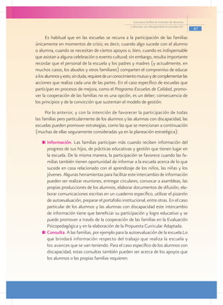 Guía para facilitar la inclusión de alumnos
                                                      y alumnas con discapacidad en escuelas pec
                                                                                                      47

      Es habitual que en las escuelas se recurra a la participación de las familias
únicamente en momentos de crisis; es decir, cuando algo sucede con el alumno
o alumna, cuando se necesitan de ciertos apoyos o, bien, cuando es indispensable
que asistan a alguna celebración o evento cultural; sin embargo, resulta importante
recordar que el personal de la escuela y los padres y madres (y actualmente, en
muchos casos, los abuelos y otros familiares) comparten el compromiso de educar
a los alumnos y esto, sin duda, requiere de un conocimiento mutuo y de complementar las
acciones que realiza cada una de las partes. En el caso específico de escuelas que
participan en procesos de mejora, como el Programa Escuelas de Calidad, promo-
ver la cooperación de las familias no es una opción, es un deber; consecuencia de
los principios y de la convicción que sustentan el modelo de gestión.
      Por lo anterior, y con la intención de favorecer la participación de todas
las familias pero particularmente de los alumnos y las alumnas con discapacidad, las
escuelas pueden promover estrategias, como las que se mencionan a continuación
(muchas de ellas seguramente consideradas ya en la planeación estratégica):
     	Información. Las familias participan más cuando reciben información del
      progreso de sus hijos, de prácticas educativas y gestión que tienen lugar en
      la escuela. De la misma manera, la participación se favorece cuando las fa-
      milias también tienen oportunidad de informar a la escuela acerca de lo que
      sucede en casa relacionado con el aprendizaje de los niños, las niñas y los
      jóvenes. Algunas herramientas para facilitar este intercambio de información
      pueden ser realizar reuniones, entregar circulares, convocar a asambleas, las
      propias producciones de los alumnos, elaborar documentos de difusión, ela-
      borar comunicaciones escritas en un cuaderno específico, utilizar el pizarrón
      de autoevaluación, preparar el portafolio institucional, entre otras. En el caso
      particular de los alumnos y las alumnas con discapacidad este intercambio
      de información tiene que beneficiar su participación y logro educativo y se
      puede promover a través de la cooperación de las familias en la Evaluación
      Psicopedagógica y en la elaboración de la Propuesta Curricular Adaptada.
     	Consulta. A las familias, por ejemplo para la autoevaluación de la escuela.Lo
      que brindará información respecto del trabajo que realiza la escuela y
      los avances que se van teniendo. Para el caso específico de los alumnos con
      discapacidad, estas consultas también pueden ser acerca de los apoyos que
      los alumnos o las propias familias requieren.
 
