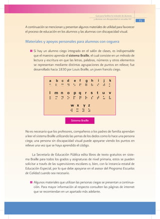 Guía para facilitar la inclusión de alumnos
                                                      y alumnas con discapacidad en escuelas pec
                                                                                                      71

A continuación se mencionan y presentan algunos materiales de utilidad para favorecer
el proceso de educación en los alumnos y las alumnas con discapacidad visual.

Materiales y apoyos personales para alumnos con ceguera

     	Si hay un alumno ciego integrado en el salón de clases, es indispensable
      que el maestro aprenda el sistema Braille, el cual consiste en un método de
      lectura y escritura en que las letras, palabras, números y otros elementos
      se representan mediante distintas agrupaciones de puntos en relieve; fue
      desarrollado hacia 1830 por Louis Braille, un joven francés ciego.


     			




                                    Sistema Braille


No es necesario que los profesores, compañeros o los padres de familia aprendan
a leer el sistema Braille utilizando las yemas de los dedos como lo hace una persona
ciega; una persona sin discapacidad visual puede apoyarse viendo los puntos en
relieve una vez que se haya aprendido el código.

      La Secretaría de Educación Pública edita libros de texto gratuitos en siste-
ma Braille para todos los grados y asignaturas de nivel primaria, estos se pueden
solicitar a través de las supervisiones escolares o, bien, con la instancia estatal de
Educación Especial, por lo que debe apoyarse en el asesor del Programa Escuelas
de Calidad cuando sea necesario.

     	Algunos materiales que utilizan las personas ciegas se presentan a continua-
      ción. Para mayor información al respecto consulten las páginas de internet
      que se recomiendan en un apartado más adelante.
 