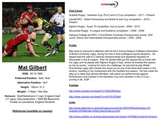 Club Career
                                                   Scarlets Rugby: Heineken Cup, Pro12 and LV Cup competition – 2011 – Present
                                                   Llanelli RFC: Welsh Premiership and British & Irish Cup competition – 2010 –
                                                   Present
                                                   Alghero Rugby: Super 10 competition, top try scorer - 2009 – 2010
                                                   Gloucester Rugby: A League and Academy competition – 2006 – 2008
                                                   Hartpury College and RFC: 2 time British University Championship winner, EDF
                                                   Junior, Senior and Intermediate Championship winner – 2005 - 2009


                                                   Profile

                                                   Mat came to everyone’s attention with his form during Hartpury College’s domination
                                                   of British University rugby, during his time in their prestigious sports academy. He
                                                   helped lead the side to 2 national championships and appeared regularly for
                                                   Gloucester in the A League. After his studies Mat got the opportunity to travel with
                                                   his rugby and he played with Alghero Rugby in Italy, where he finished the season
                                                   as top try scorer. Looking for more of a challenge, he returned to play Welsh
           Mat Gilbert                             Premiership rugby with Llanelli and stood out as one of the best back rowers in the
                                                   division, resulting in his involvement with the Scarlets this season. He has made the
               DOB: 09.10.1985                     step up in class look almost effortless, with stand out performances against
                                                   Northampton and Castres in the Heineken Cup and Leicester in the LV Cup –
        Preferred Position: No6 / No8
                                                   scoring in all. EQP.
          Alternative Position: No7
                                                   Footage
             Height: 190cm / 6’ 3
          Weight: 115kgs / 18st 2lbs               http://www.youtube.com/watch?v=l7b6vORG0ew

Honours: Deaf Barbarians (1 cap), England Deaf     http://www.youtube.com/watch?v=w3VhFsC5q94
 (11 caps), Gloucestershire – 2009 Bill Beaumont
     Finalist vs Lancashire, England Students      Links

                                                   http://www.dailymail.co.uk/sport/rugbyunion/article-2063478/Northampton-23-
      References (available on request)            Scarlets-28-Mallinder-suffers-Saints-slip-up.html

                                                   http://www.scarlets.co.uk/eng/rugby/people.php?player=97406&includeref=dynamic
 