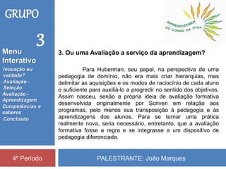 PALESTRANTE: João Marques4º Período
3. Ou uma Avaliação a serviço da aprendizagem?
Para Huberman, seu papel, na perspectiva de uma
pedagogia de domínio, não era mais criar hierarquias, mas
delimitar as aquisições e os modos de raciocínio de cada aluno
o suficiente para auxiliá-lo a progredir no sentido dos objetivos.
Assim nasceu, senão a própria ideia de avaliação formativa
desenvolvida originalmente por Scriven em relação aos
programas, pelo menos sua transposição à pedagogia e às
aprendizagens dos alunos. Para se tornar uma prática
realmente nova, seria necessário, entretanto, que a avaliação
formativa fosse a regra e se integrasse a um dispositivo de
pedagogia diferenciada.
GRUPO
3
Inovação ou
vaidade?
Avaliação -
Seleção
Competências e
saberes
Conclusão
Avaliação -
Aprendizagem
Menu
Interativo
 