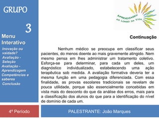 PALESTRANTE: João Marques4º Período
Continuação
Nenhum médico se preocupa em classificar seus
pacientes, do menos doente ao mais gravemente atingido. Nem
mesmo pensa em lhes administrar um tratamento coletivo.
Esforça-se para determinar, para cada um deles, um
diagnóstico individualizado, estabelecendo uma ação
terapêutica sob medida. A avaliação formativa deveria ter a
mesma função em uma pedagogia diferenciada. Com essa
finalidade, as provas escolares tradicionais se revelam de
pouca utilidade, porque são essencialmente concebidas em
vista mais do desconto do que da análise dos erros, mais para
a classificação dos alunos do que para a identificação do nível
de domínio de cada um.
GRUPO
3
Inovação ou
vaidade?
Avaliação -
Seleção
Competências e
saberes
Conclusão
Avaliação -
Aprendizagem
Menu
Interativo
 