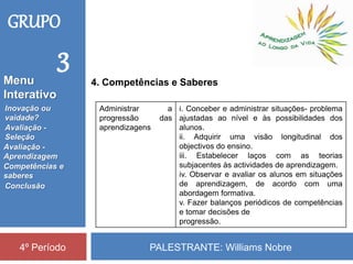 PALESTRANTE: Williams Nobre4º Período
GRUPO
3
4. Competências e Saberes
Administrar a
progressão das
aprendizagens
i. Conceber e administrar situações- problema
ajustadas ao nível e às possibilidades dos
alunos.
ii. Adquirir uma visão longitudinal dos
objectivos do ensino.
iii. Estabelecer laços com as teorias
subjacentes às actividades de aprendizagem.
iv. Observar e avaliar os alunos em situações
de aprendizagem, de acordo com uma
abordagem formativa.
v. Fazer balanços periódicos de competências
e tomar decisões de
progressão.
Inovação ou
vaidade?
Avaliação -
Seleção
Competências e
saberes
Conclusão
Avaliação -
Aprendizagem
Menu
Interativo
 