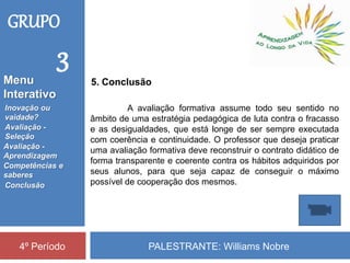 PALESTRANTE: Williams Nobre4º Período
5. Conclusão
A avaliação formativa assume todo seu sentido no
âmbito de uma estratégia pedagógica de luta contra o fracasso
e as desigualdades, que está longe de ser sempre executada
com coerência e continuidade. O professor que deseja praticar
uma avaliação formativa deve reconstruir o contrato didático de
forma transparente e coerente contra os hábitos adquiridos por
seus alunos, para que seja capaz de conseguir o máximo
possível de cooperação dos mesmos.
GRUPO
3
Inovação ou
vaidade?
Avaliação -
Seleção
Competências e
saberes
Conclusão
Avaliação -
Aprendizagem
Menu
Interativo
 