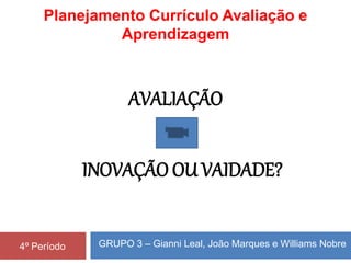 GRUPO 3 – Gianni Leal, João Marques e Williams Nobre4º Período
AVALIAÇÃO
INOVAÇÃO OU VAIDADE?
Planejamento Currículo Avaliação e
Aprendizagem
 