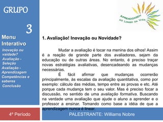 PALESTRANTE: Williams Nobre4º Período
1. Avaliação! Inovação ou Novidade?
Inovação ou
vaidade?
Avaliação -
Seleção
Competências e
saberes
Conclusão
Avaliação -
Aprendizagem
Menu
Interativo
GRUPO
3
Mudar a avaliação é tocar na menina dos olhos! Assim
é a reação de grande parte dos avaliadores, sejam da
educação ou de outras áreas. No entanto, é preciso traçar
novas estratégias avaliativas, desencadeando as mudanças
necessárias.
É fácil afirmar que mudanças ocorrerão
principalmente, às escalas da avaliação quantitativa, como por
exemplo: cálculo das médias, tempo entre as provas e etc. Até
porque cada mudança tem o seu valor. Mas é preciso focar a
discussão, no sentido de uma avaliação formativa. Buscando
na verdade uma avaliação que ajude o aluno a aprender e o
professor a ensinar. Tomando como base a idéia de que a
aprendizagem nunca é linear.
 