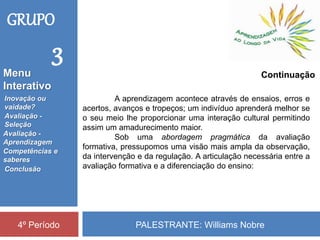 PALESTRANTE: Williams Nobre4º Período
A aprendizagem acontece através de ensaios, erros e
acertos, avanços e tropeços; um indivíduo aprenderá melhor se
o seu meio lhe proporcionar uma interação cultural permitindo
assim um amadurecimento maior.
Sob uma abordagem pragmática da avaliação
formativa, pressupomos uma visão mais ampla da observação,
da intervenção e da regulação. A articulação necessária entre a
avaliação formativa e a diferenciação do ensino:
Continuação
GRUPO
3
Inovação ou
vaidade?
Avaliação -
Seleção
Competências e
saberes
Conclusão
Avaliação -
Aprendizagem
Menu
Interativo
 