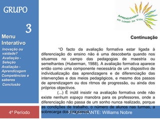 PALESTRANTE: Williams Nobre4º Período
“O facto da avaliação formativa estar ligada à
diferenciação do ensino não é uma descoberta quando nos
situamos no campo das pedagogias de maestria ou
semelhantes (Huberman, 1988). A avaliação formativa aparece
então como uma componente necessária de um dispositivo de
individualização das aprendizagens e de diferenciação das
intervenções e dos meios pedagógicos, e mesmo dos passos
de aprendizagem ou dos ritmos de progressão, ou ainda dos
próprios objectivos.
(...) É inútil insistir na avaliação formativa onde não
existe nenhum espaço manobra para os professores, onde a
diferenciação não passa de um sonho nunca realizado, porque
as condições de trabalho, o número de alunos nas turmas, a
sobrecarga dos programas,
GRUPO
3
Continuação
Inovação ou
vaidade?
Avaliação -
Seleção
Competências e
saberes
Conclusão
Avaliação -
Aprendizagem
Menu
Interativo
 