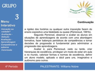 PALESTRANTE: Williams Nobre4º Período
Continuação
a rigidez dos horários ou qualquer outra imposição fazem do
ensino expositivo uma fatalidade ou quase (Perrenoud, 1991b).
Segundo Perrenod, observar e avaliar os alunos em
situações de aprendizagens de acordo com uma abordagem
formativa, fazer balanços periódicos de competências e tomar
decisões de progressão é fundamental para administrar a
progressão das aprendizagens.
Avaliar é, para Perrenoud, cedo ou tarde, criar
hierarquias de excelência, privilegiar um modo de estar em aula
e no mundo, valorizar formas e normas de excelência, definir
um aluno modelo, aplicado e dócil para uns, imaginativo e
autônomo para outros.
GRUPO
3
Inovação ou
vaidade?
Avaliação -
Seleção
Competências e
saberes
Conclusão
Avaliação -
Aprendizagem
Menu
Interativo
 