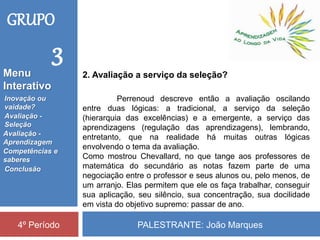 PALESTRANTE: João Marques4º Período
2. Avaliação a serviço da seleção?
Perrenoud descreve então a avaliação oscilando
entre duas lógicas: a tradicional, a serviço da seleção
(hierarquia das excelências) e a emergente, a serviço das
aprendizagens (regulação das aprendizagens), lembrando,
entretanto, que na realidade há muitas outras lógicas
envolvendo o tema da avaliação.
Como mostrou Chevallard, no que tange aos professores de
matemática do secundário as notas fazem parte de uma
negociação entre o professor e seus alunos ou, pelo menos, de
um arranjo. Elas permitem que ele os faça trabalhar, conseguir
sua aplicação, seu silêncio, sua concentração, sua docilidade
em vista do objetivo supremo: passar de ano.
GRUPO
3
Inovação ou
vaidade?
Avaliação -
Seleção
Competências e
saberes
Conclusão
Avaliação -
Aprendizagem
Menu
Interativo
 