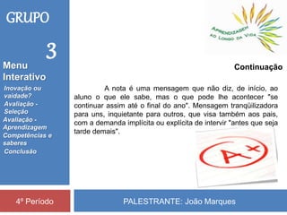 PALESTRANTE: João Marques4º Período
Continuação
A nota é uma mensagem que não diz, de início, ao
aluno o que ele sabe, mas o que pode lhe acontecer "se
continuar assim até o final do ano". Mensagem tranqüilizadora
para uns, inquietante para outros, que visa também aos pais,
com a demanda implícita ou explícita de intervir "antes que seja
tarde demais".
GRUPO
3
Inovação ou
vaidade?
Avaliação -
Seleção
Competências e
saberes
Conclusão
Avaliação -
Aprendizagem
Menu
Interativo
 