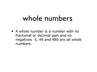 whole numbers
• A whole number is a number with no
fractional or decimal part and no
negatives 5, 49 and 980 are all whole
numbers.