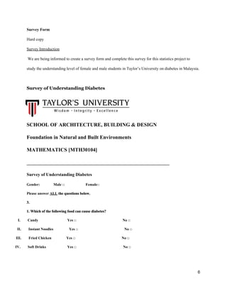 Survey Form 
Hard copy 
Survey Introduction 
 We are being informed to create a survey form and complete this survey for this statistics project to  
study the understanding level of female and male students in Taylor’s University on diabetes in Malaysia. 
 
Survey of Understanding Diabetes   
SCHOOL OF ARCHITECTURE, BUILDING & DESIGN 
Foundation in Natural and Built Environments 
MATHEMATICS [MTH30104] 
_______________________________________________________ 
Survey of Understanding Diabetes 
Gender:  Male □        Female□  
Please answer ​ALL​ the questions below. 
3.  
1. Which of the following food can cause diabetes? 
       ​I.​          ​ Candy                 Yes □                                                  No □   
      ​II.​          ​ Instant Noodles                 Yes □                                                  No □   
    ​III.​          ​ Fried Chicken               Yes □                                                  No □   
   ​IV.​          ​ Soft Drinks                       Yes □                                  No □   
   
6 
 