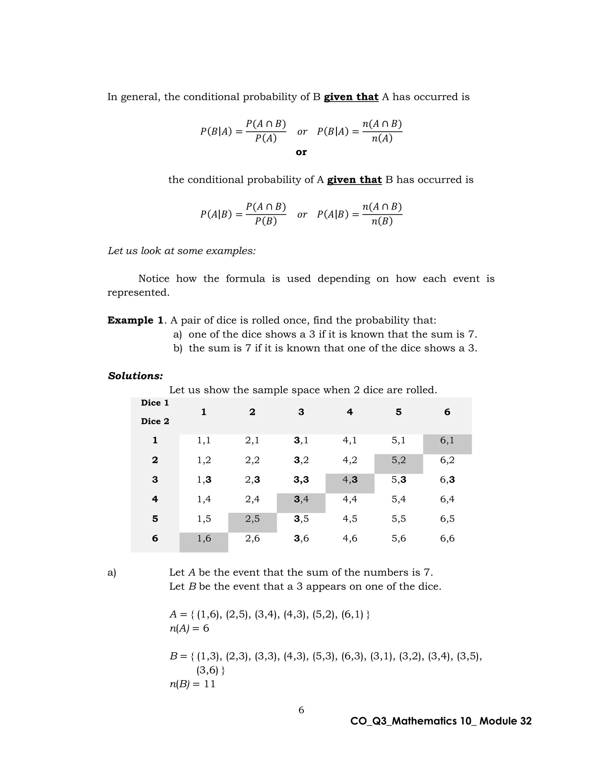 6
CO_Q3_Mathematics 10_ Module 32
In general, the conditional probability of B given that A has occurred is
𝑃(𝐵|𝐴) =
𝑃(𝐴 ∩ 𝐵)
𝑃(𝐴)
𝑜𝑟 𝑃(𝐵|𝐴) =
𝑛(𝐴 ∩ 𝐵)
𝑛(𝐴)
or
the conditional probability of A given that B has occurred is
𝑃(𝐴|𝐵) =
𝑃(𝐴 ∩ 𝐵)
𝑃(𝐵)
𝑜𝑟 𝑃(𝐴|𝐵) =
𝑛(𝐴 ∩ 𝐵)
𝑛(𝐵)
Let us look at some examples:
Notice how the formula is used depending on how each event is
represented.
Example 1. A pair of dice is rolled once, find the probability that:
a) one of the dice shows a 3 if it is known that the sum is 7.
b) the sum is 7 if it is known that one of the dice shows a 3.
Solutions:
Let us show the sample space when 2 dice are rolled.
Dice 1
1 2 3 4 5 6
Dice 2
1 1,1 2,1 3,1 4,1 5,1 6,1
2 1,2 2,2 3,2 4,2 5,2 6,2
3 1,3 2,3 3,3 4,3 5,3 6,3
4 1,4 2,4 3,4 4,4 5,4 6,4
5 1,5 2,5 3,5 4,5 5,5 6,5
6 1,6 2,6 3,6 4,6 5,6 6,6
a) Let A be the event that the sum of the numbers is 7.
Let B be the event that a 3 appears on one of the dice.
A = { (1,6), (2,5), (3,4), (4,3), (5,2), (6,1) }
n(A) = 6
B = { (1,3), (2,3), (3,3), (4,3), (5,3), (6,3), (3,1), (3,2), (3,4), (3,5),
(3,6) }
n(B) = 11
 