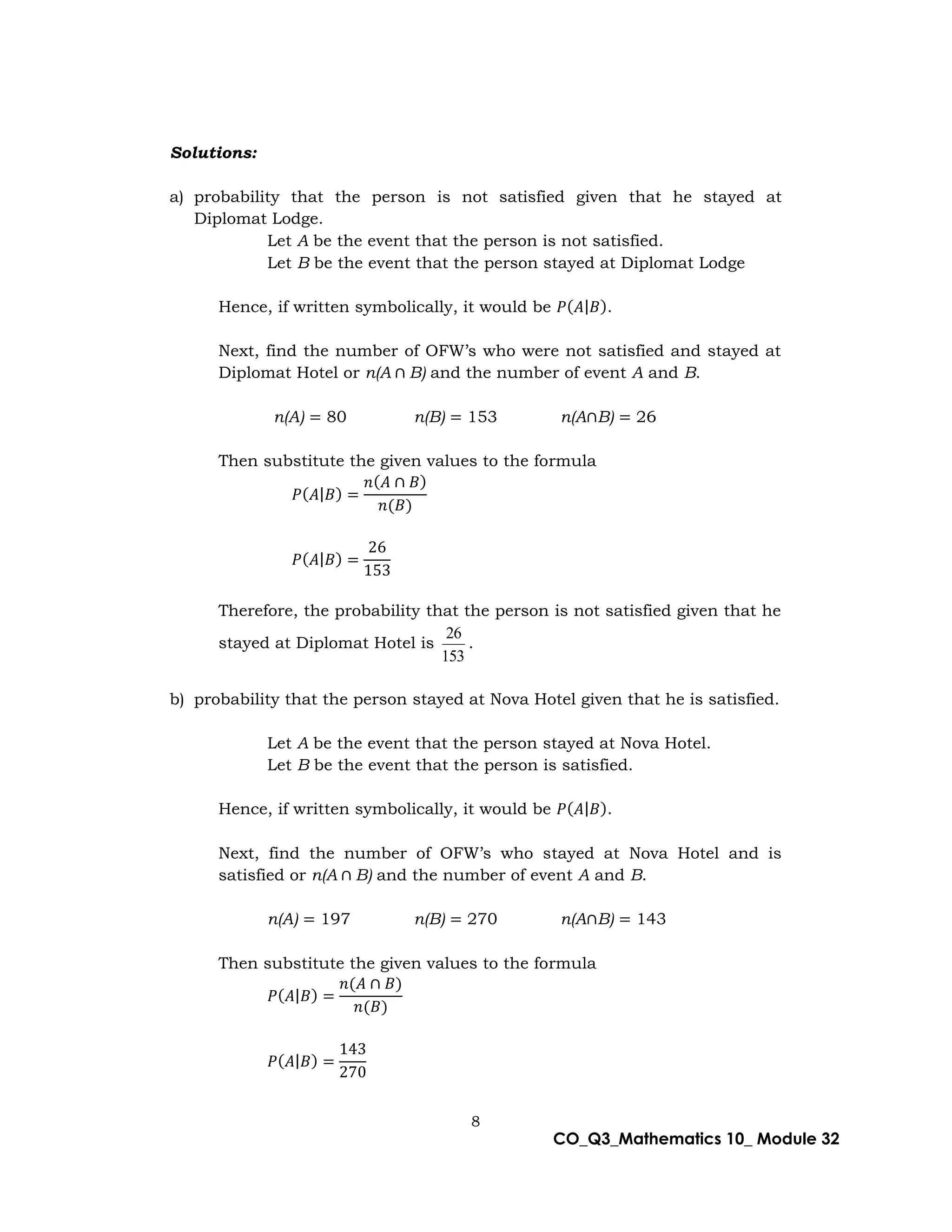 8
CO_Q3_Mathematics 10_ Module 32
Solutions:
a) probability that the person is not satisfied given that he stayed at
Diplomat Lodge.
Let A be the event that the person is not satisfied.
Let B be the event that the person stayed at Diplomat Lodge
Hence, if written symbolically, it would be 𝑃(𝐴|𝐵).
Next, find the number of OFW’s who were not satisfied and stayed at
Diplomat Hotel or n(A ∩ B) and the number of event A and B.
n(A) = 80 n(B) = 153 n(A∩B) = 26
Then substitute the given values to the formula
𝑃(𝐴|𝐵) =
𝑛(𝐴 ∩ 𝐵)
𝑛(𝐵)
𝑃(𝐴|𝐵) =
26
153
Therefore, the probability that the person is not satisfied given that he
stayed at Diplomat Hotel is
153
26
.
b) probability that the person stayed at Nova Hotel given that he is satisfied.
Let A be the event that the person stayed at Nova Hotel.
Let B be the event that the person is satisfied.
Hence, if written symbolically, it would be 𝑃(𝐴|𝐵).
Next, find the number of OFW’s who stayed at Nova Hotel and is
satisfied or n(A ∩ B) and the number of event A and B.
n(A) = 197 n(B) = 270 n(A∩B) = 143
Then substitute the given values to the formula
𝑃(𝐴|𝐵) =
𝑛(𝐴 ∩ 𝐵)
𝑛(𝐵)
𝑃(𝐴|𝐵) =
143
270
 