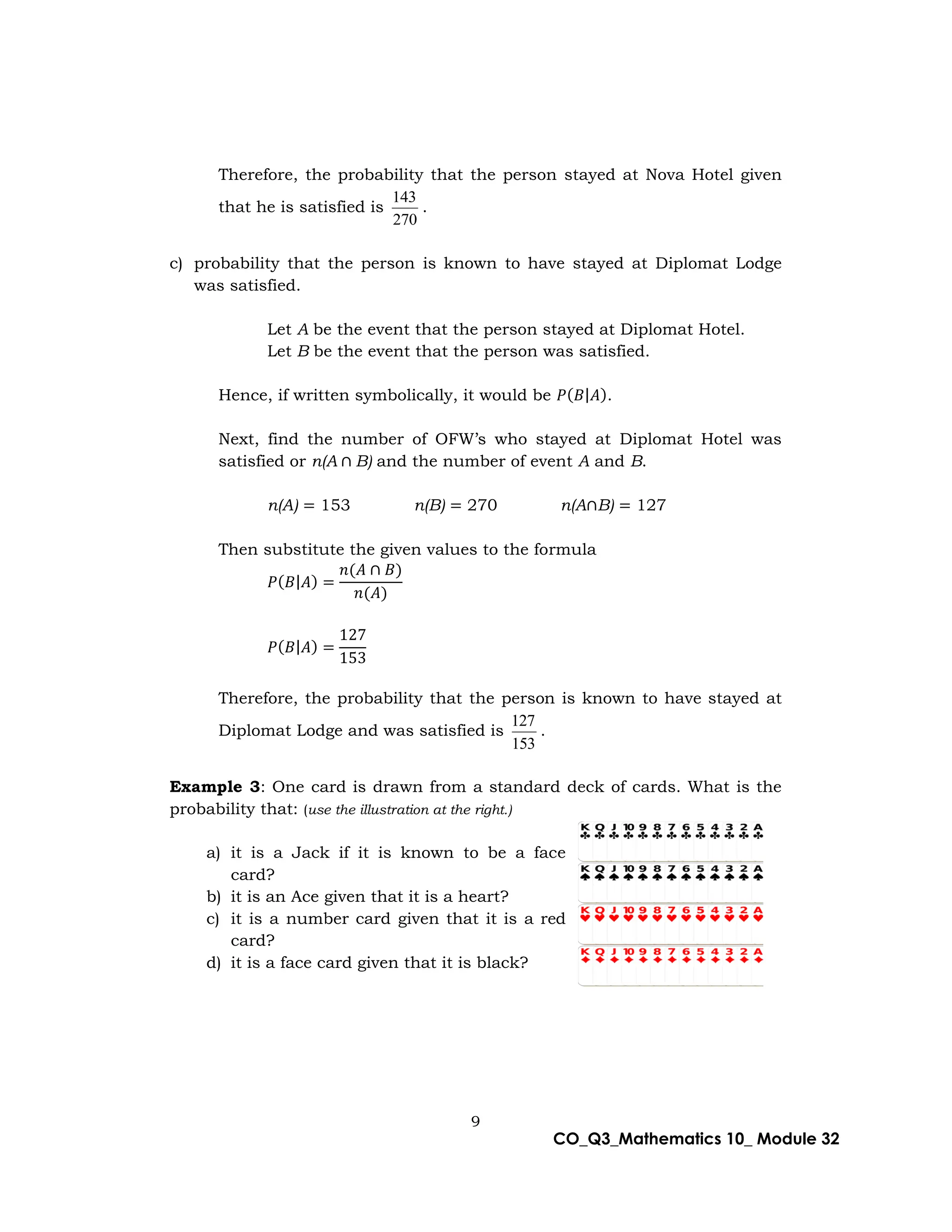 9
CO_Q3_Mathematics 10_ Module 32
Therefore, the probability that the person stayed at Nova Hotel given
that he is satisfied is
270
143
.
c) probability that the person is known to have stayed at Diplomat Lodge
was satisfied.
Let A be the event that the person stayed at Diplomat Hotel.
Let B be the event that the person was satisfied.
Hence, if written symbolically, it would be 𝑃(𝐵|𝐴).
Next, find the number of OFW’s who stayed at Diplomat Hotel was
satisfied or n(A ∩ B) and the number of event A and B.
n(A) = 153 n(B) = 270 n(A∩B) = 127
Then substitute the given values to the formula
𝑃(𝐵|𝐴) =
𝑛(𝐴 ∩ 𝐵)
𝑛(𝐴)
𝑃(𝐵|𝐴) =
127
153
Therefore, the probability that the person is known to have stayed at
Diplomat Lodge and was satisfied is
153
127
.
Example 3: One card is drawn from a standard deck of cards. What is the
probability that: (use the illustration at the right.)
a) it is a Jack if it is known to be a face
card?
b) it is an Ace given that it is a heart?
c) it is a number card given that it is a red
card?
d) it is a face card given that it is black?
 