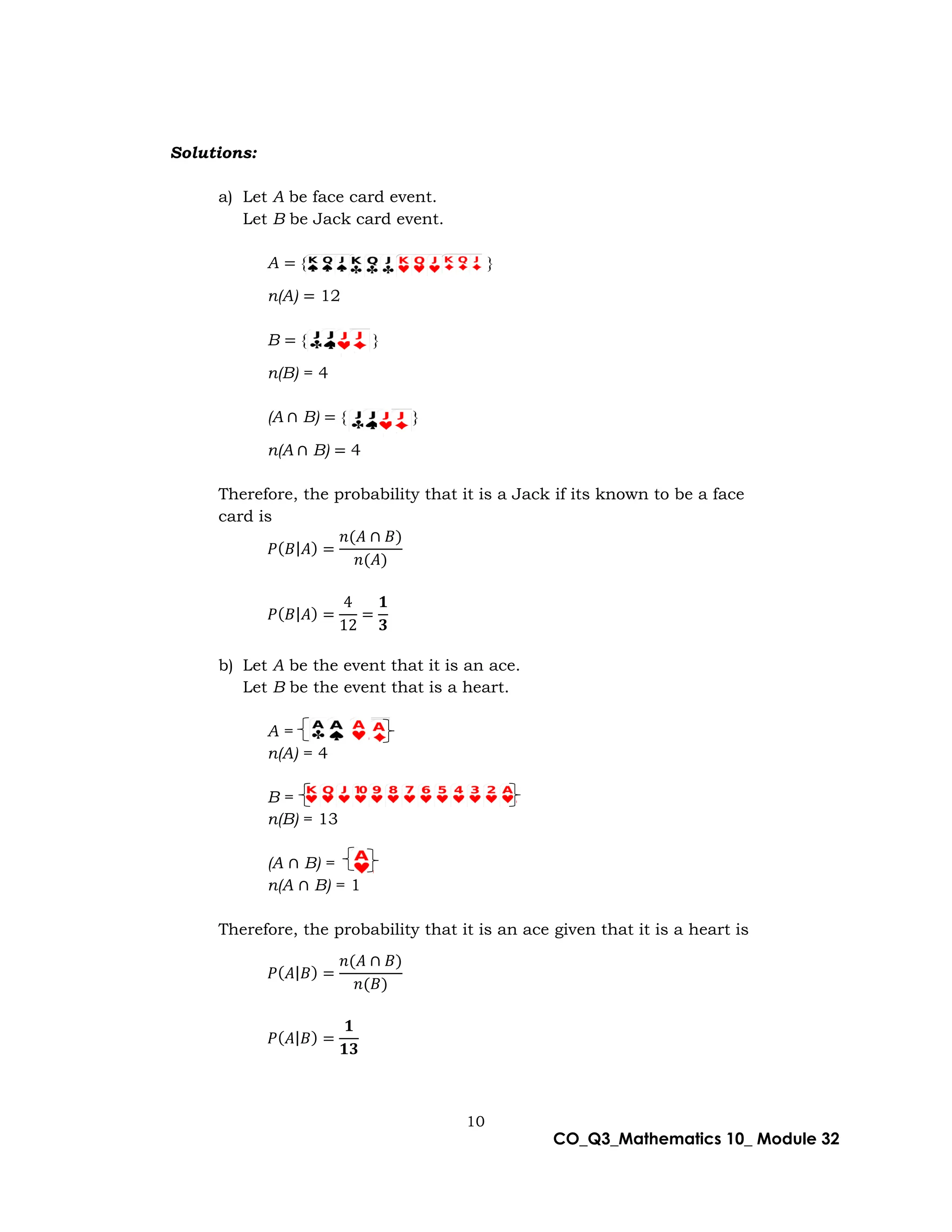 10
CO_Q3_Mathematics 10_ Module 32
Solutions:
a) Let A be face card event.
Let B be Jack card event.
A = { }
n(A) = 12
B = { }
n(B) = 4
(A ∩ B) = { }
n(A ∩ B) = 4
Therefore, the probability that it is a Jack if its known to be a face
card is
𝑃(𝐵|𝐴) =
𝑛(𝐴 ∩ 𝐵)
𝑛(𝐴)
𝑃(𝐵|𝐴) =
4
12
=
𝟏
𝟑
b) Let A be the event that it is an ace.
Let B be the event that is a heart.
A =
n(A) = 4
B =
n(B) = 13
(A ∩ B) =
n(A ∩ B) = 1
Therefore, the probability that it is an ace given that it is a heart is
𝑃(𝐴|𝐵) =
𝑛(𝐴 ∩ 𝐵)
𝑛(𝐵)
𝑃(𝐴|𝐵) =
𝟏
𝟏𝟑
 