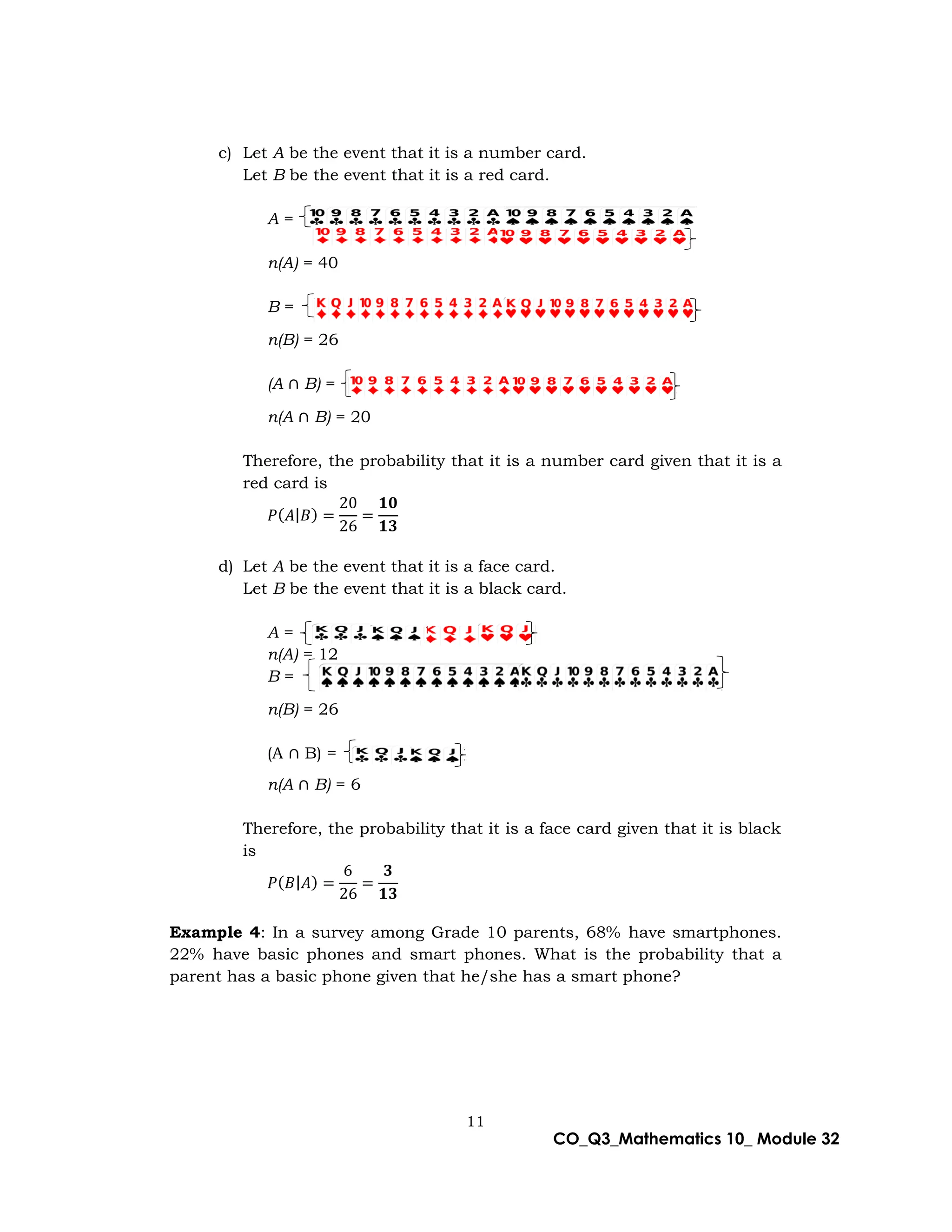 11
CO_Q3_Mathematics 10_ Module 32
c) Let A be the event that it is a number card.
Let B be the event that it is a red card.
A =
n(A) = 40
B =
n(B) = 26
(A ∩ B) =
n(A ∩ B) = 20
Therefore, the probability that it is a number card given that it is a
red card is
𝑃(𝐴|𝐵) =
20
26
=
𝟏𝟎
𝟏𝟑
d) Let A be the event that it is a face card.
Let B be the event that it is a black card.
A =
n(A) = 12
B =
n(B) = 26
(A ∩ B) =
n(A ∩ B) = 6
Therefore, the probability that it is a face card given that it is black
is
𝑃(𝐵|𝐴) =
6
26
=
𝟑
𝟏𝟑
Example 4: In a survey among Grade 10 parents, 68% have smartphones.
22% have basic phones and smart phones. What is the probability that a
parent has a basic phone given that he/she has a smart phone?
 