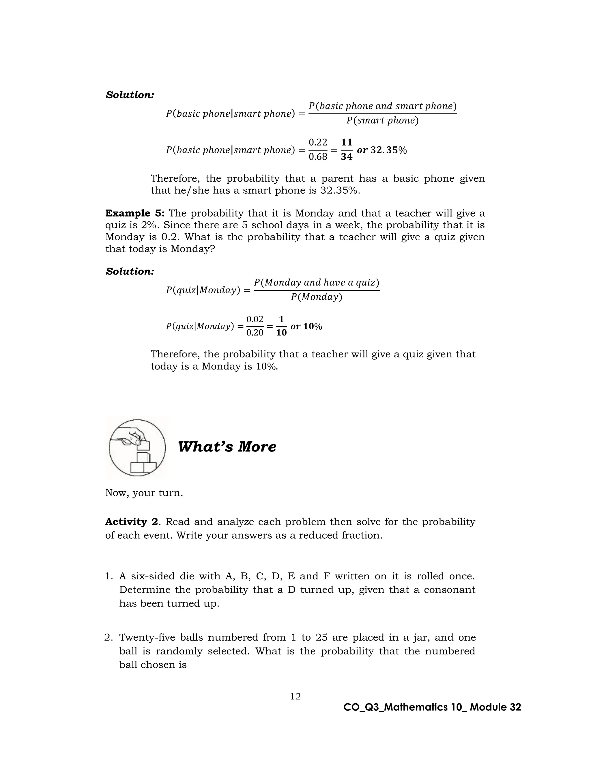 12
CO_Q3_Mathematics 10_ Module 32
Solution:
𝑃(𝑏𝑎𝑠𝑖𝑐 𝑝ℎ𝑜𝑛𝑒|𝑠𝑚𝑎𝑟𝑡 𝑝ℎ𝑜𝑛𝑒) =
𝑃(𝑏𝑎𝑠𝑖𝑐 𝑝ℎ𝑜𝑛𝑒 𝑎𝑛𝑑 𝑠𝑚𝑎𝑟𝑡 𝑝ℎ𝑜𝑛𝑒)
𝑃(𝑠𝑚𝑎𝑟𝑡 𝑝ℎ𝑜𝑛𝑒)
𝑃(𝑏𝑎𝑠𝑖𝑐 𝑝ℎ𝑜𝑛𝑒|𝑠𝑚𝑎𝑟𝑡 𝑝ℎ𝑜𝑛𝑒) =
0.22
0.68
=
𝟏𝟏
𝟑𝟒
𝒐𝒓 𝟑𝟐. 𝟑𝟓%
Therefore, the probability that a parent has a basic phone given
that he/she has a smart phone is 32.35%.
Example 5: The probability that it is Monday and that a teacher will give a
quiz is 2%. Since there are 5 school days in a week, the probability that it is
Monday is 0.2. What is the probability that a teacher will give a quiz given
that today is Monday?
Solution:
𝑃(𝑞𝑢𝑖𝑧|𝑀𝑜𝑛𝑑𝑎𝑦) =
𝑃(𝑀𝑜𝑛𝑑𝑎𝑦 𝑎𝑛𝑑 ℎ𝑎𝑣𝑒 𝑎 𝑞𝑢𝑖𝑧)
𝑃(𝑀𝑜𝑛𝑑𝑎𝑦)
𝑃(𝑞𝑢𝑖𝑧|𝑀𝑜𝑛𝑑𝑎𝑦) =
0.02
0.20
=
𝟏
𝟏𝟎
𝒐𝒓 𝟏𝟎%
Therefore, the probability that a teacher will give a quiz given that
today is a Monday is 10%.
What’s More
Now, your turn.
Activity 2. Read and analyze each problem then solve for the probability
of each event. Write your answers as a reduced fraction.
1. A six-sided die with A, B, C, D, E and F written on it is rolled once.
Determine the probability that a D turned up, given that a consonant
has been turned up.
2. Twenty-five balls numbered from 1 to 25 are placed in a jar, and one
ball is randomly selected. What is the probability that the numbered
ball chosen is
 