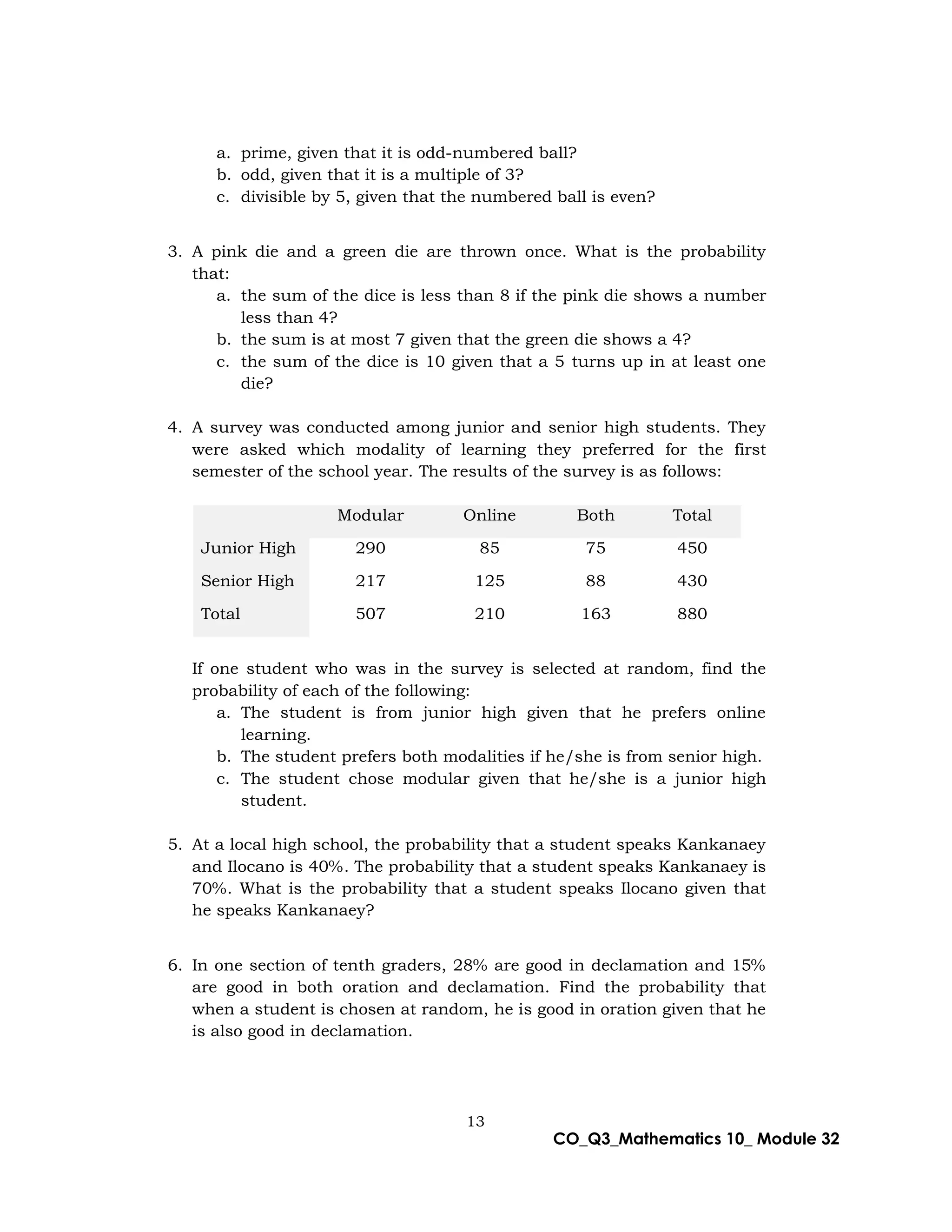 13
CO_Q3_Mathematics 10_ Module 32
a. prime, given that it is odd-numbered ball?
b. odd, given that it is a multiple of 3?
c. divisible by 5, given that the numbered ball is even?
3. A pink die and a green die are thrown once. What is the probability
that:
a. the sum of the dice is less than 8 if the pink die shows a number
less than 4?
b. the sum is at most 7 given that the green die shows a 4?
c. the sum of the dice is 10 given that a 5 turns up in at least one
die?
4. A survey was conducted among junior and senior high students. They
were asked which modality of learning they preferred for the first
semester of the school year. The results of the survey is as follows:
Modular Online Both Total
Junior High 290 85 75 450
Senior High 217 125 88 430
Total 507 210 163 880
If one student who was in the survey is selected at random, find the
probability of each of the following:
a. The student is from junior high given that he prefers online
learning.
b. The student prefers both modalities if he/she is from senior high.
c. The student chose modular given that he/she is a junior high
student.
5. At a local high school, the probability that a student speaks Kankanaey
and Ilocano is 40%. The probability that a student speaks Kankanaey is
70%. What is the probability that a student speaks Ilocano given that
he speaks Kankanaey?
6. In one section of tenth graders, 28% are good in declamation and 15%
are good in both oration and declamation. Find the probability that
when a student is chosen at random, he is good in oration given that he
is also good in declamation.
 
