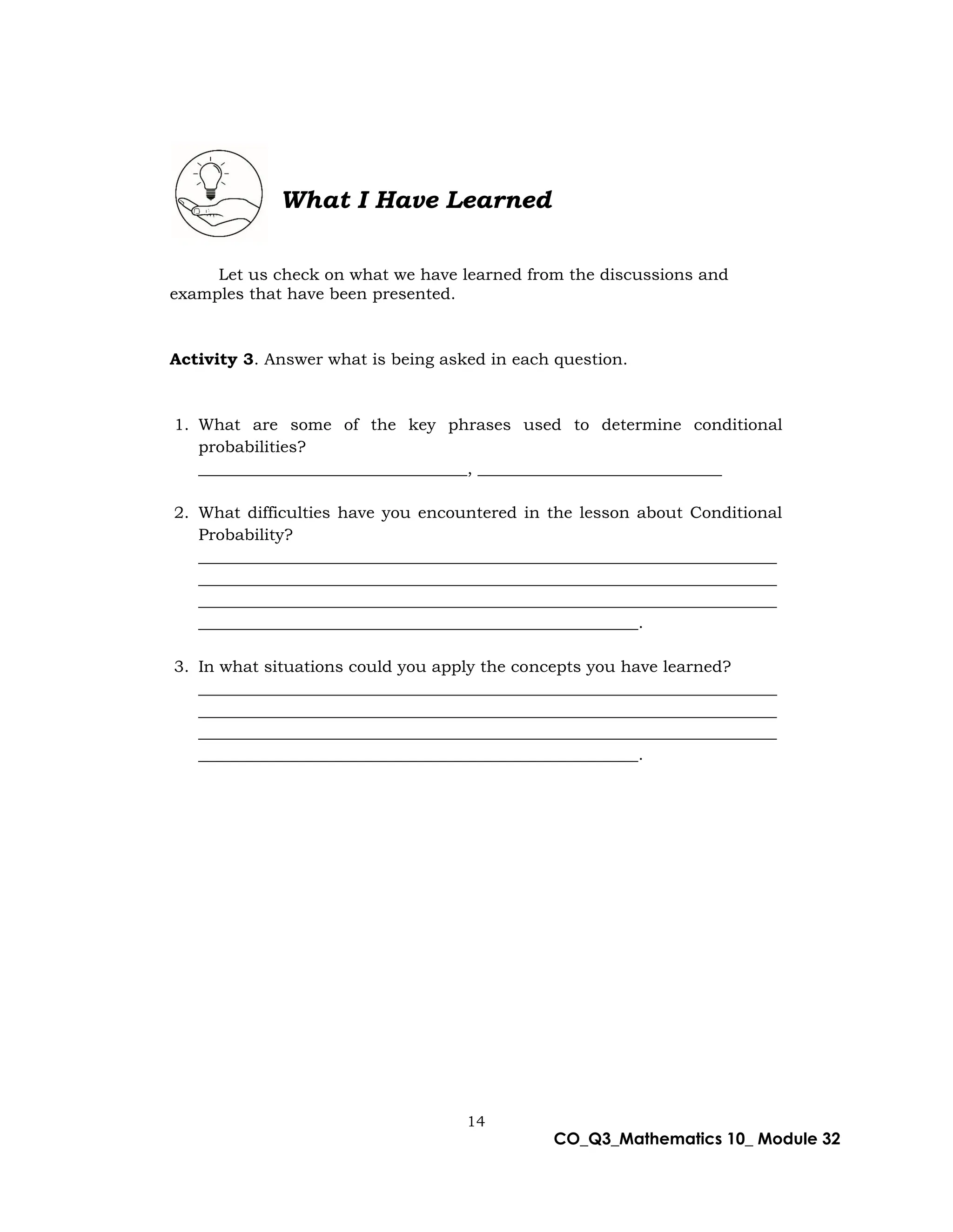 14
CO_Q3_Mathematics 10_ Module 32
What I Have Learned
Let us check on what we have learned from the discussions and
examples that have been presented.
Activity 3. Answer what is being asked in each question.
1. What are some of the key phrases used to determine conditional
probabilities?
_________________________________, ______________________________
2. What difficulties have you encountered in the lesson about Conditional
Probability?
_______________________________________________________________________
_______________________________________________________________________
_______________________________________________________________________
______________________________________________________.
3. In what situations could you apply the concepts you have learned?
_______________________________________________________________________
_______________________________________________________________________
_______________________________________________________________________
______________________________________________________.
 