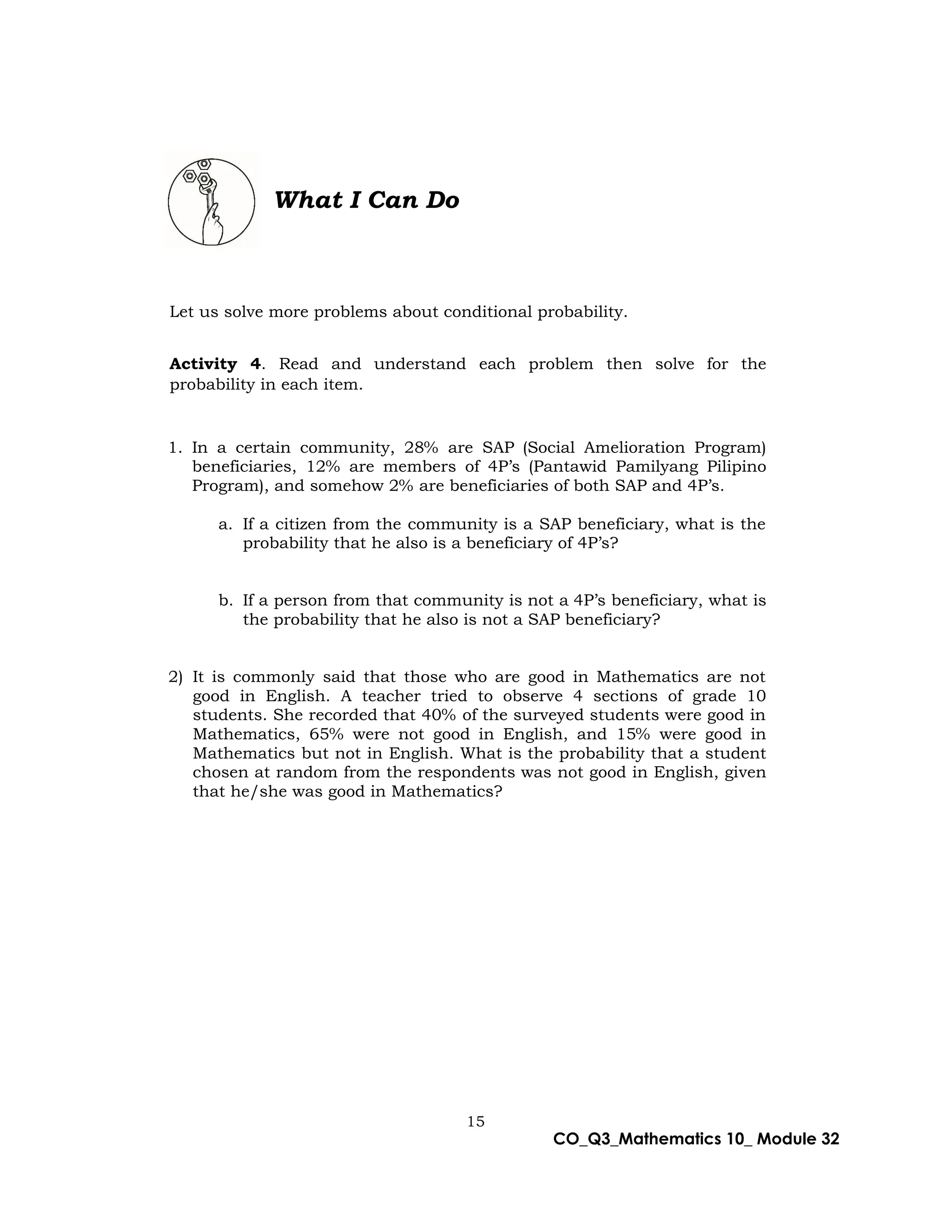 15
CO_Q3_Mathematics 10_ Module 32
What I Can Do
Let us solve more problems about conditional probability.
Activity 4. Read and understand each problem then solve for the
probability in each item.
1. In a certain community, 28% are SAP (Social Amelioration Program)
beneficiaries, 12% are members of 4P’s (Pantawid Pamilyang Pilipino
Program), and somehow 2% are beneficiaries of both SAP and 4P’s.
a. If a citizen from the community is a SAP beneficiary, what is the
probability that he also is a beneficiary of 4P’s?
b. If a person from that community is not a 4P’s beneficiary, what is
the probability that he also is not a SAP beneficiary?
2) It is commonly said that those who are good in Mathematics are not
good in English. A teacher tried to observe 4 sections of grade 10
students. She recorded that 40% of the surveyed students were good in
Mathematics, 65% were not good in English, and 15% were good in
Mathematics but not in English. What is the probability that a student
chosen at random from the respondents was not good in English, given
that he/she was good in Mathematics?
 