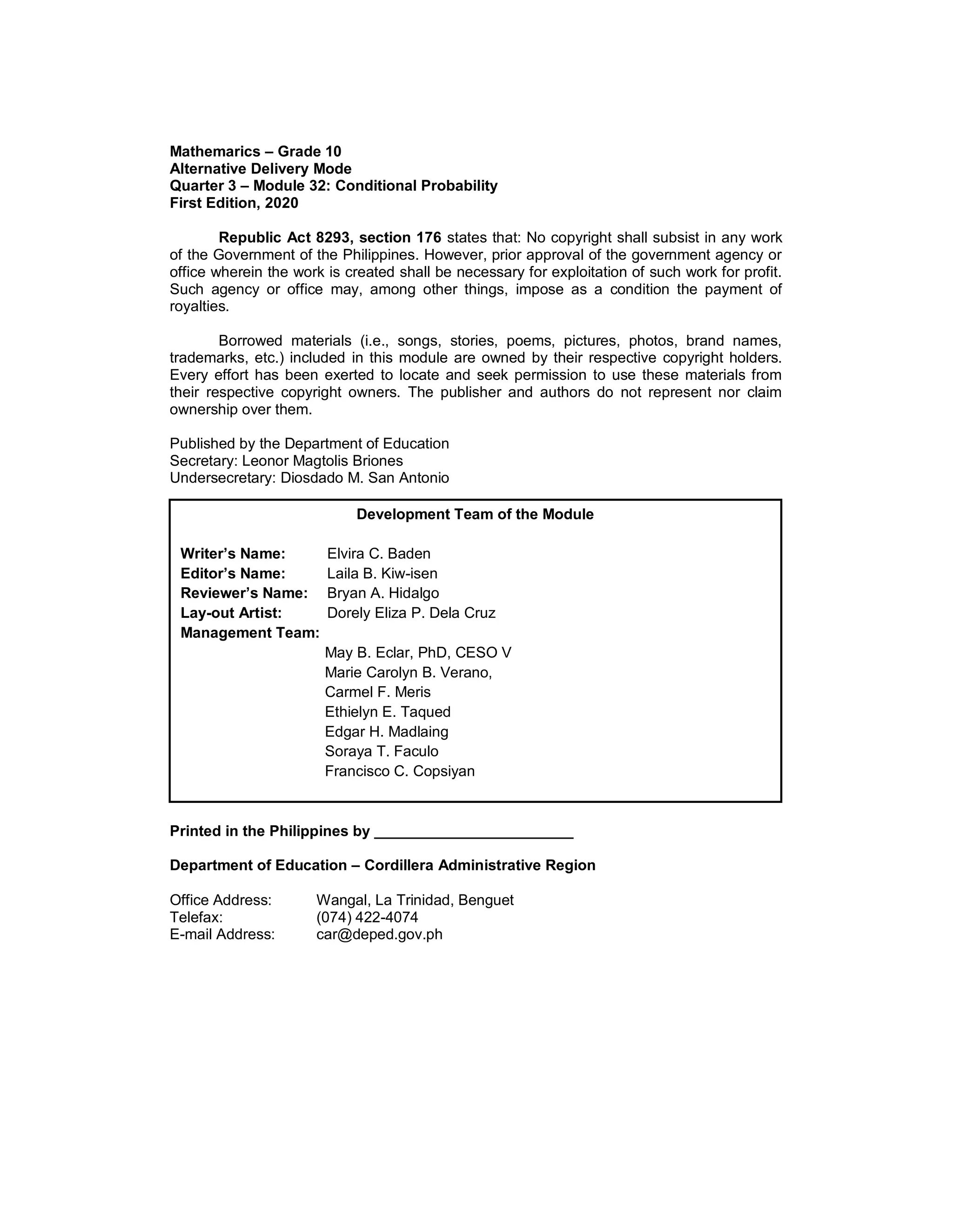 Mathemarics – Grade 10
Alternative Delivery Mode
Quarter 3 – Module 32: Conditional Probability
First Edition, 2020
Republic Act 8293, section 176 states that: No copyright shall subsist in any work
of the Government of the Philippines. However, prior approval of the government agency or
office wherein the work is created shall be necessary for exploitation of such work for profit.
Such agency or office may, among other things, impose as a condition the payment of
royalties.
Borrowed materials (i.e., songs, stories, poems, pictures, photos, brand names,
trademarks, etc.) included in this module are owned by their respective copyright holders.
Every effort has been exerted to locate and seek permission to use these materials from
their respective copyright owners. The publisher and authors do not represent nor claim
ownership over them.
Published by the Department of Education
Secretary: Leonor Magtolis Briones
Undersecretary: Diosdado M. San Antonio
Printed in the Philippines by ________________________
Department of Education – Cordillera Administrative Region
Office Address: Wangal, La Trinidad, Benguet
Telefax: (074) 422-4074
E-mail Address: car@deped.gov.ph
Development Team of the Module
Writer’s Name: Elvira C. Baden
Editor’s Name: Laila B. Kiw-isen
Reviewer’s Name: Bryan A. Hidalgo
Lay-out Artist: Dorely Eliza P. Dela Cruz
Management Team:
May B. Eclar, PhD, CESO V
Marie Carolyn B. Verano,
Carmel F. Meris
Ethielyn E. Taqued
Edgar H. Madlaing
Soraya T. Faculo
Francisco C. Copsiyan
 