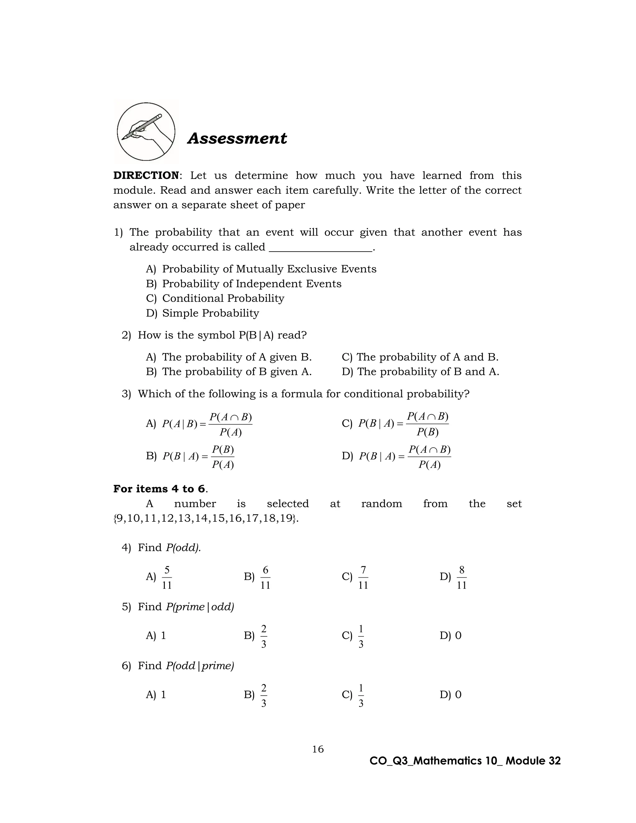 16
CO_Q3_Mathematics 10_ Module 32
Assessment
DIRECTION: Let us determine how much you have learned from this
module. Read and answer each item carefully. Write the letter of the correct
answer on a separate sheet of paper
1) The probability that an event will occur given that another event has
already occurred is called ___________________.
A) Probability of Mutually Exclusive Events
B) Probability of Independent Events
C) Conditional Probability
D) Simple Probability
2) How is the symbol P(B|A) read?
A) The probability of A given B. C) The probability of A and B.
B) The probability of B given A. D) The probability of B and A.
3) Which of the following is a formula for conditional probability?
A)
)
(
)
(
)
|
(
A
P
B
A
P
B
A
P

 C)
)
(
)
(
)
|
(
B
P
B
A
P
A
B
P


B)
)
(
)
(
)
|
(
A
P
B
P
A
B
P  D)
)
(
)
(
)
|
(
A
P
B
A
P
A
B
P


For items 4 to 6.
A number is selected at random from the set
{9,10,11,12,13,14,15,16,17,18,19}.
4) Find P(odd).
A)
11
5
B)
11
6
C)
11
7
D)
11
8
5) Find P(prime|odd)
A) 1 B)
3
2
C)
3
1
D) 0
6) Find P(odd|prime)
A) 1 B)
3
2
C)
3
1
D) 0
 