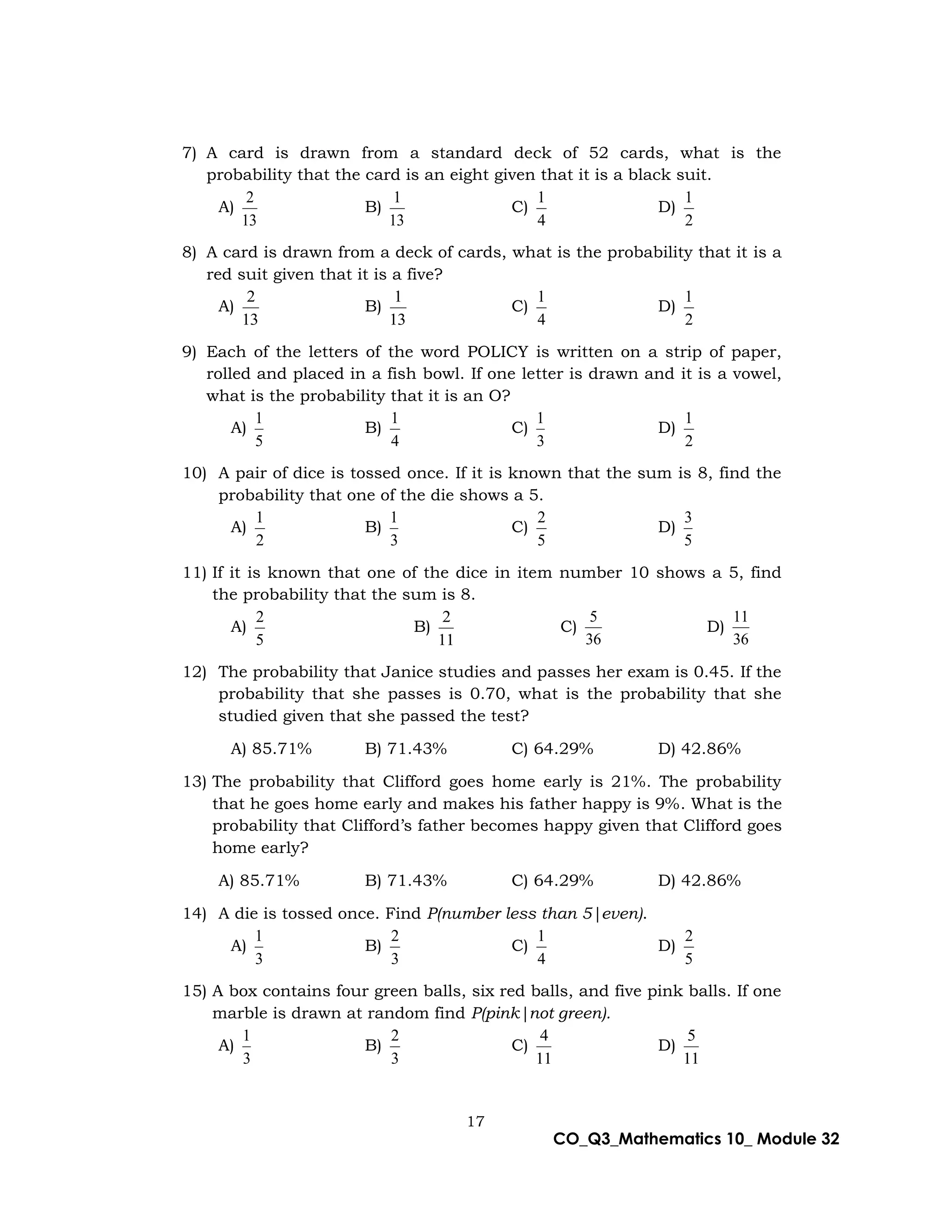17
CO_Q3_Mathematics 10_ Module 32
7) A card is drawn from a standard deck of 52 cards, what is the
probability that the card is an eight given that it is a black suit.
A)
13
2
B)
13
1
C)
4
1
D)
2
1
8) A card is drawn from a deck of cards, what is the probability that it is a
red suit given that it is a five?
A)
13
2
B)
13
1
C)
4
1
D)
2
1
9) Each of the letters of the word POLICY is written on a strip of paper,
rolled and placed in a fish bowl. If one letter is drawn and it is a vowel,
what is the probability that it is an O?
A)
5
1
B)
4
1
C)
3
1
D)
2
1
10) A pair of dice is tossed once. If it is known that the sum is 8, find the
probability that one of the die shows a 5.
A)
2
1
B)
3
1
C)
5
2
D)
5
3
11) If it is known that one of the dice in item number 10 shows a 5, find
the probability that the sum is 8.
A)
5
2
B)
11
2
C)
36
5
D)
36
11
12) The probability that Janice studies and passes her exam is 0.45. If the
probability that she passes is 0.70, what is the probability that she
studied given that she passed the test?
A) 85.71% B) 71.43% C) 64.29% D) 42.86%
13) The probability that Clifford goes home early is 21%. The probability
that he goes home early and makes his father happy is 9%. What is the
probability that Clifford’s father becomes happy given that Clifford goes
home early?
A) 85.71% B) 71.43% C) 64.29% D) 42.86%
14) A die is tossed once. Find P(number less than 5|even).
A)
3
1
B)
3
2
C)
4
1
D)
5
2
15) A box contains four green balls, six red balls, and five pink balls. If one
marble is drawn at random find P(pink|not green).
A)
3
1
B)
3
2
C)
11
4
D)
11
5
 