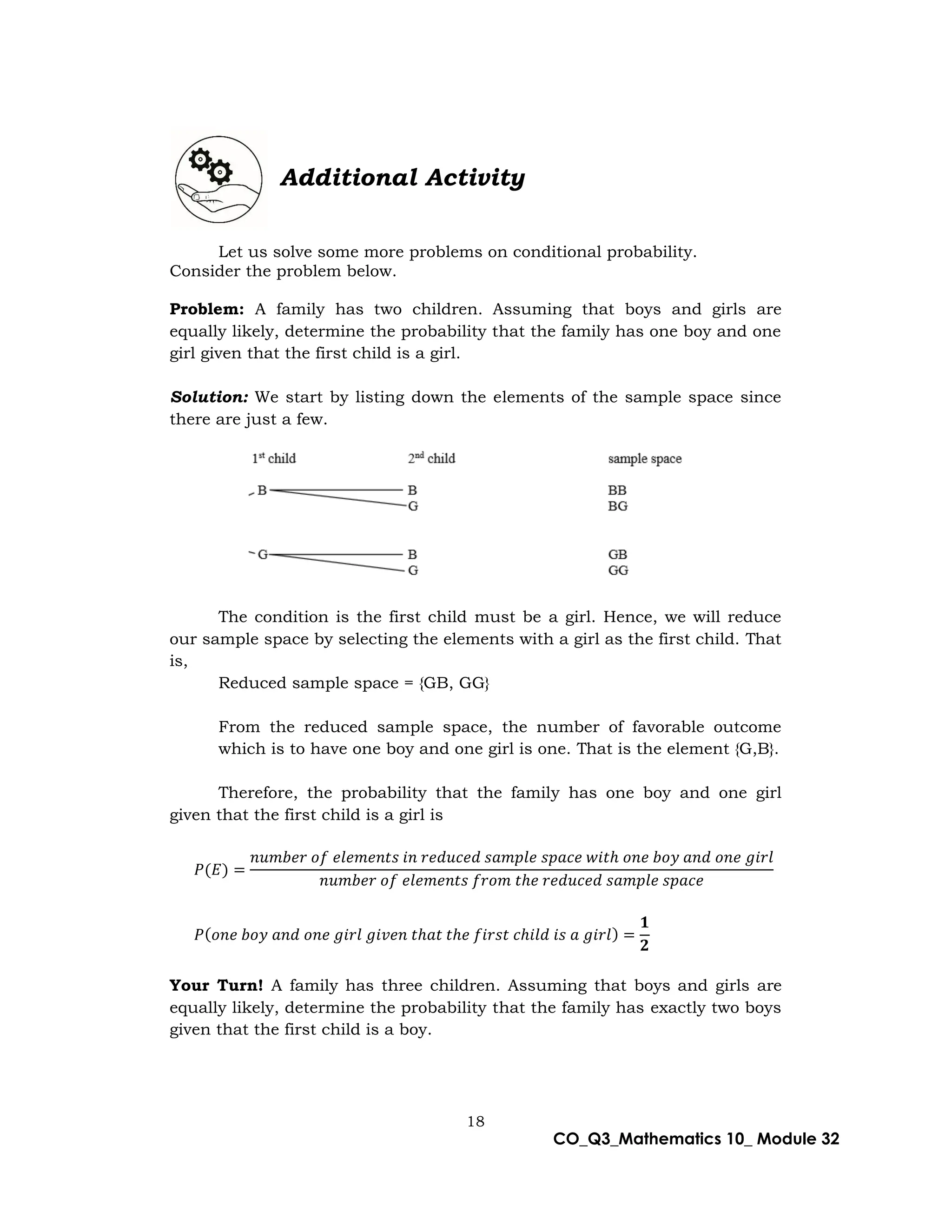 18
CO_Q3_Mathematics 10_ Module 32
Additional Activity
Let us solve some more problems on conditional probability.
Consider the problem below.
Problem: A family has two children. Assuming that boys and girls are
equally likely, determine the probability that the family has one boy and one
girl given that the first child is a girl.
Solution: We start by listing down the elements of the sample space since
there are just a few.
The condition is the first child must be a girl. Hence, we will reduce
our sample space by selecting the elements with a girl as the first child. That
is,
Reduced sample space = {GB, GG}
From the reduced sample space, the number of favorable outcome
which is to have one boy and one girl is one. That is the element {G,B}.
Therefore, the probability that the family has one boy and one girl
given that the first child is a girl is
𝑃(𝐸) =
𝑛𝑢𝑚𝑏𝑒𝑟 𝑜𝑓 𝑒𝑙𝑒𝑚𝑒𝑛𝑡𝑠 𝑖𝑛 𝑟𝑒𝑑𝑢𝑐𝑒𝑑 𝑠𝑎𝑚𝑝𝑙𝑒 𝑠𝑝𝑎𝑐𝑒 𝑤𝑖𝑡ℎ 𝑜𝑛𝑒 𝑏𝑜𝑦 𝑎𝑛𝑑 𝑜𝑛𝑒 𝑔𝑖𝑟𝑙
𝑛𝑢𝑚𝑏𝑒𝑟 𝑜𝑓 𝑒𝑙𝑒𝑚𝑒𝑛𝑡𝑠 𝑓𝑟𝑜𝑚 𝑡ℎ𝑒 𝑟𝑒𝑑𝑢𝑐𝑒𝑑 𝑠𝑎𝑚𝑝𝑙𝑒 𝑠𝑝𝑎𝑐𝑒
𝑃(𝑜𝑛𝑒 𝑏𝑜𝑦 𝑎𝑛𝑑 𝑜𝑛𝑒 𝑔𝑖𝑟𝑙 𝑔𝑖𝑣𝑒𝑛 𝑡ℎ𝑎𝑡 𝑡ℎ𝑒 𝑓𝑖𝑟𝑠𝑡 𝑐ℎ𝑖𝑙𝑑 𝑖𝑠 𝑎 𝑔𝑖𝑟𝑙) =
𝟏
𝟐
Your Turn! A family has three children. Assuming that boys and girls are
equally likely, determine the probability that the family has exactly two boys
given that the first child is a boy.
 