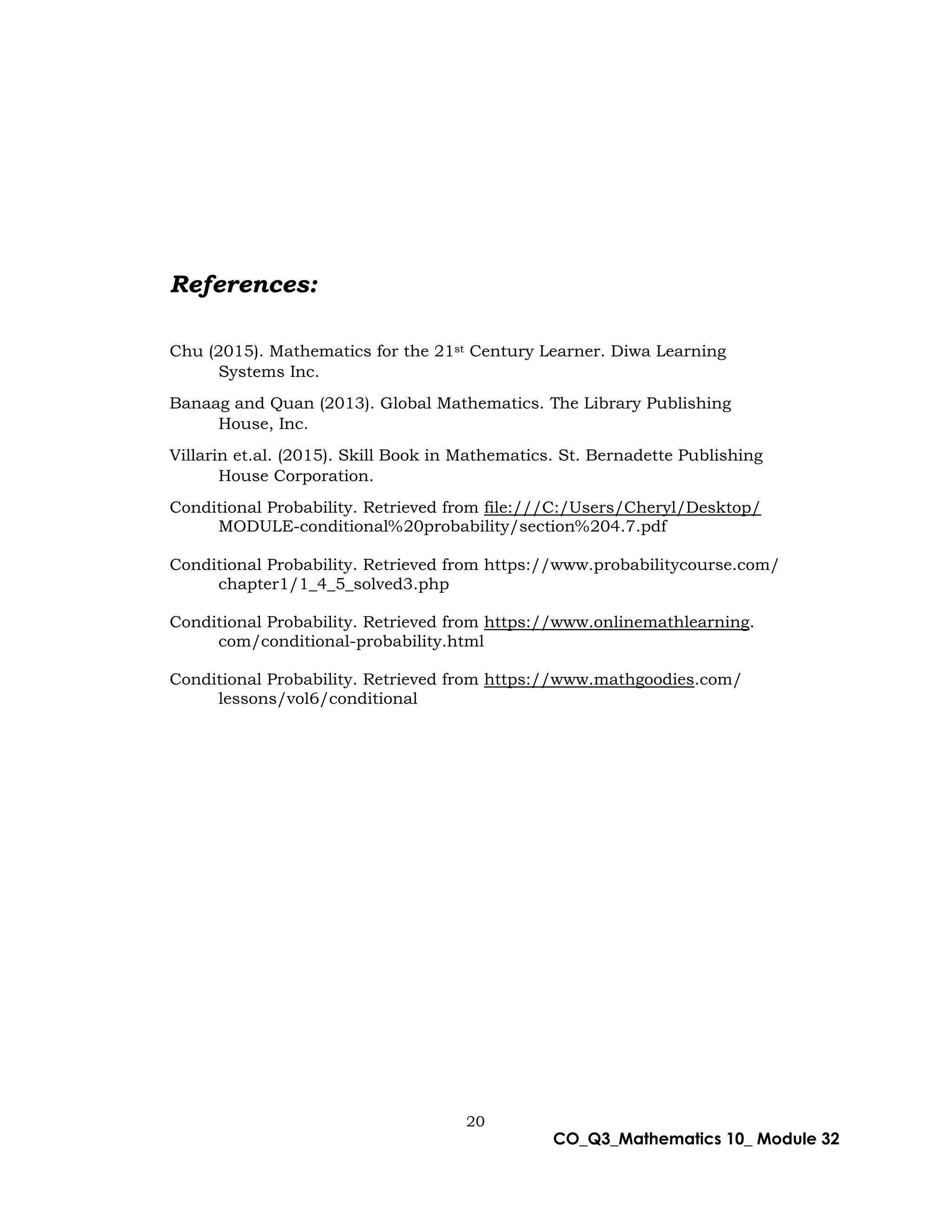 20
CO_Q3_Mathematics 10_ Module 32
References:
Chu (2015). Mathematics for the 21st Century Learner. Diwa Learning
Systems Inc.
Banaag and Quan (2013). Global Mathematics. The Library Publishing
House, Inc.
Villarin et.al. (2015). Skill Book in Mathematics. St. Bernadette Publishing
House Corporation.
Conditional Probability. Retrieved from file:///C:/Users/Cheryl/Desktop/
MODULE-conditional%20probability/section%204.7.pdf
Conditional Probability. Retrieved from https://www.probabilitycourse.com/
chapter1/1_4_5_solved3.php
Conditional Probability. Retrieved from https://www.onlinemathlearning.
com/conditional-probability.html
Conditional Probability. Retrieved from https://www.mathgoodies.com/
lessons/vol6/conditional
 