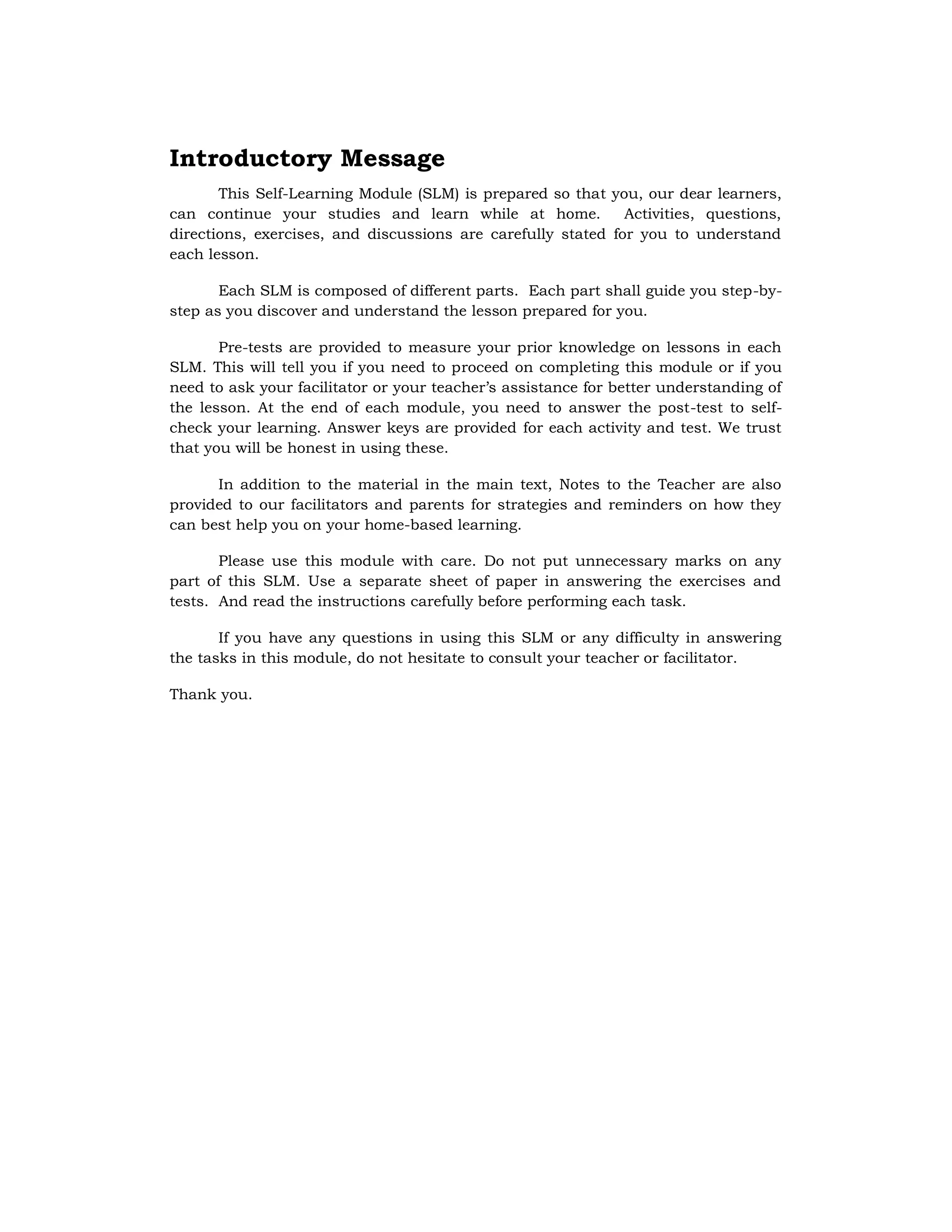 Introductory Message
This Self-Learning Module (SLM) is prepared so that you, our dear learners,
can continue your studies and learn while at home. Activities, questions,
directions, exercises, and discussions are carefully stated for you to understand
each lesson.
Each SLM is composed of different parts. Each part shall guide you step-by-
step as you discover and understand the lesson prepared for you.
Pre-tests are provided to measure your prior knowledge on lessons in each
SLM. This will tell you if you need to proceed on completing this module or if you
need to ask your facilitator or your teacher’s assistance for better understanding of
the lesson. At the end of each module, you need to answer the post-test to self-
check your learning. Answer keys are provided for each activity and test. We trust
that you will be honest in using these.
In addition to the material in the main text, Notes to the Teacher are also
provided to our facilitators and parents for strategies and reminders on how they
can best help you on your home-based learning.
Please use this module with care. Do not put unnecessary marks on any
part of this SLM. Use a separate sheet of paper in answering the exercises and
tests. And read the instructions carefully before performing each task.
If you have any questions in using this SLM or any difficulty in answering
the tasks in this module, do not hesitate to consult your teacher or facilitator.
Thank you.
 