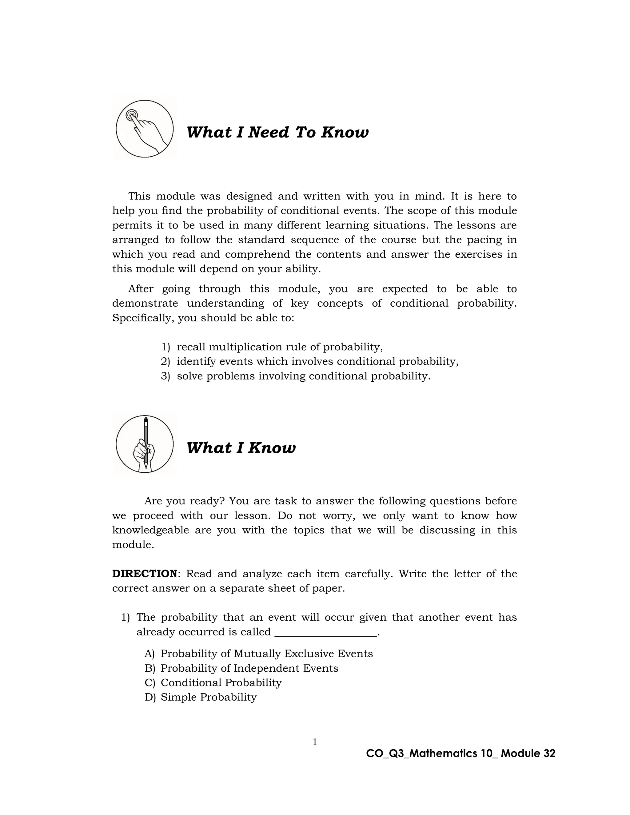 1
CO_Q3_Mathematics 10_ Module 32
What I Need To Know
This module was designed and written with you in mind. It is here to
help you find the probability of conditional events. The scope of this module
permits it to be used in many different learning situations. The lessons are
arranged to follow the standard sequence of the course but the pacing in
which you read and comprehend the contents and answer the exercises in
this module will depend on your ability.
After going through this module, you are expected to be able to
demonstrate understanding of key concepts of conditional probability.
Specifically, you should be able to:
1) recall multiplication rule of probability,
2) identify events which involves conditional probability,
3) solve problems involving conditional probability.
What I Know
Are you ready? You are task to answer the following questions before
we proceed with our lesson. Do not worry, we only want to know how
knowledgeable are you with the topics that we will be discussing in this
module.
DIRECTION: Read and analyze each item carefully. Write the letter of the
correct answer on a separate sheet of paper.
1) The probability that an event will occur given that another event has
already occurred is called ___________________.
A) Probability of Mutually Exclusive Events
B) Probability of Independent Events
C) Conditional Probability
D) Simple Probability
 